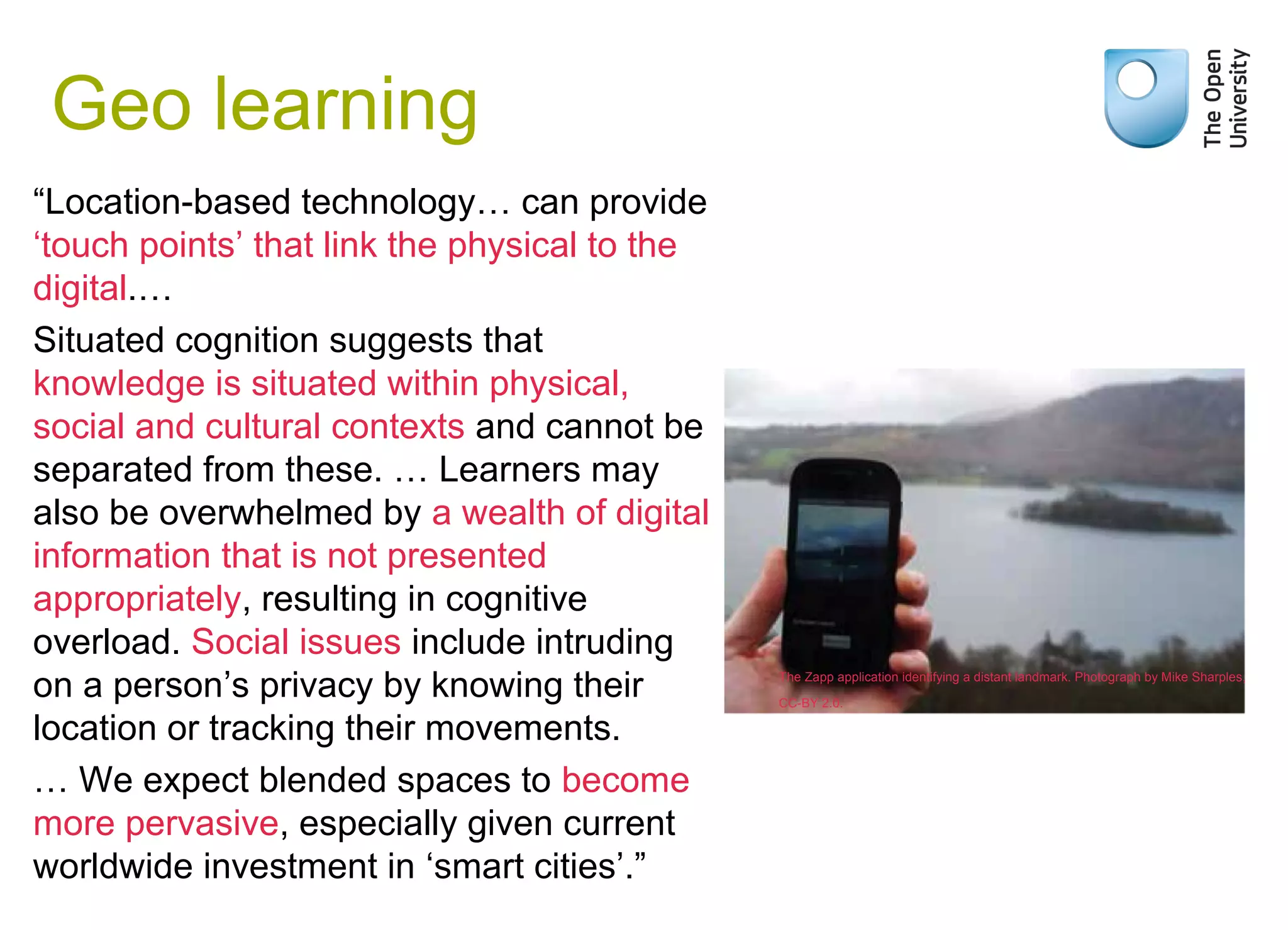 Geo learning
“Location-based technology… can provide
‘touch points’ that link the physical to the
digital.…
Situated cognition suggests that
knowledge is situated within physical,
social and cultural contexts and cannot be
separated from these. … Learners may
also be overwhelmed by a wealth of digital
information that is not presented
appropriately, resulting in cognitive
overload. Social issues include intruding
on a person’s privacy by knowing their
location or tracking their movements.
… We expect blended spaces to become
more pervasive, especially given current
worldwide investment in ‘smart cities’.”
Weak signals
The Zapp application identifying a distant landmark. Photograph by Mike Sharples,
CC-BY 2.0.
 