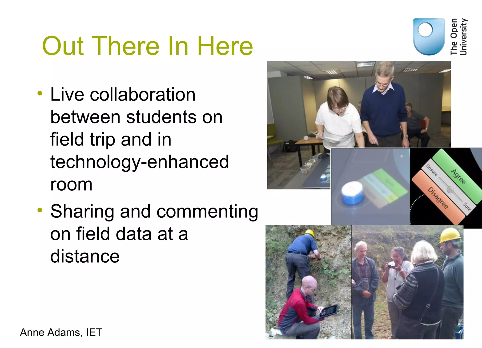Out There In Here
• Live collaboration
between students on
field trip and in
technology-enhanced
room
• Sharing and commenting
on field data at a
distance
Anne Adams, IET
 