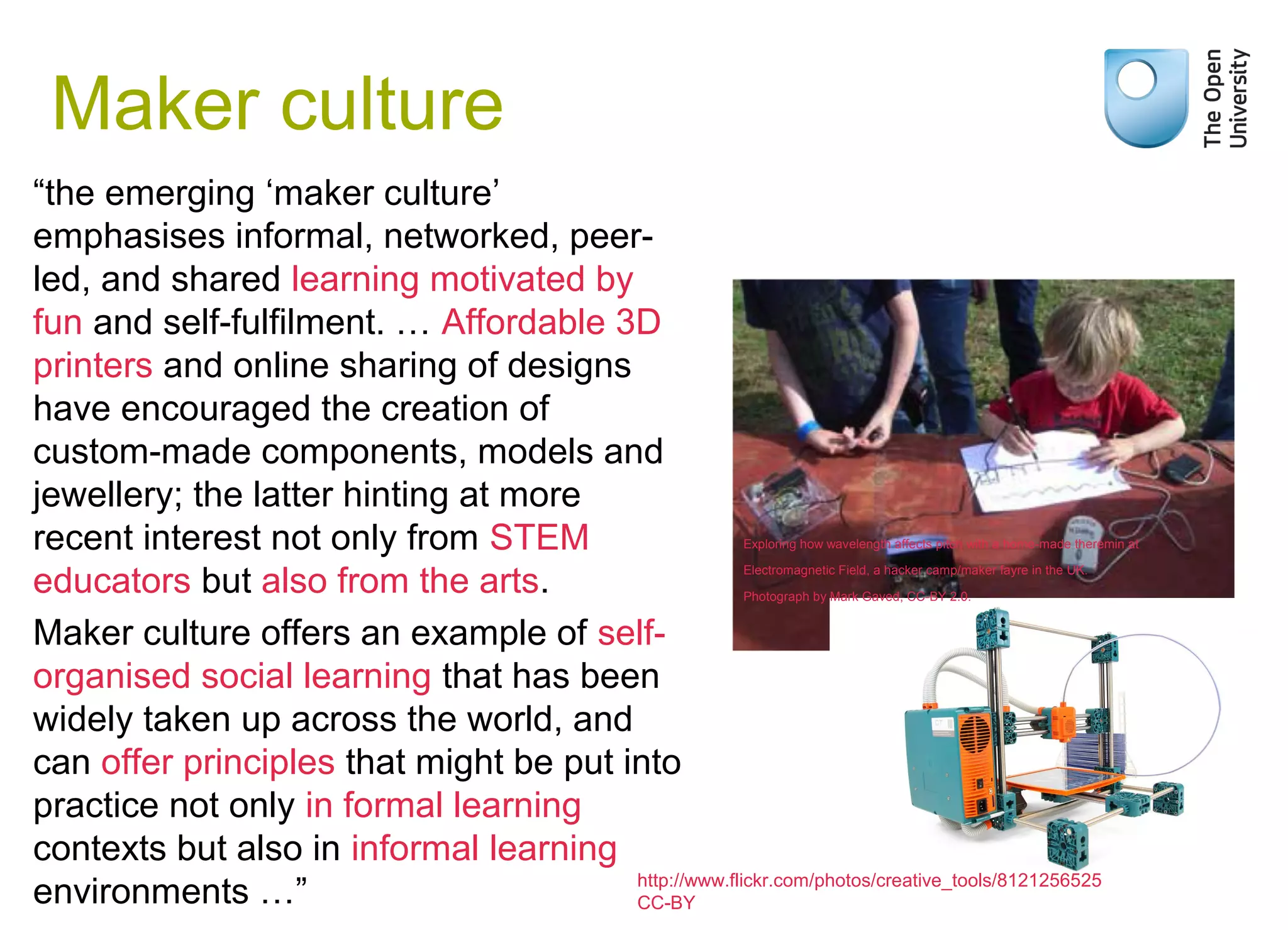 Maker culture
“the emerging ‘maker culture’
emphasises informal, networked, peer-
led, and shared learning motivated by
fun and self-fulfilment. … Affordable 3D
printers and online sharing of designs
have encouraged the creation of
custom-made components, models and
jewellery; the latter hinting at more
recent interest not only from STEM
educators but also from the arts.
Maker culture offers an example of self-
organised social learning that has been
widely taken up across the world, and
can offer principles that might be put into
practice not only in formal learning
contexts but also in informal learning
environments …”
Weak signals
http://www.flickr.com/photos/creative_tools/8121256525
CC-BY
Exploring how wavelength affects pitch with a home-made theremin at
Electromagnetic Field, a hacker camp/maker fayre in the UK.
Photograph by Mark Gaved, CC-BY 2.0.
 