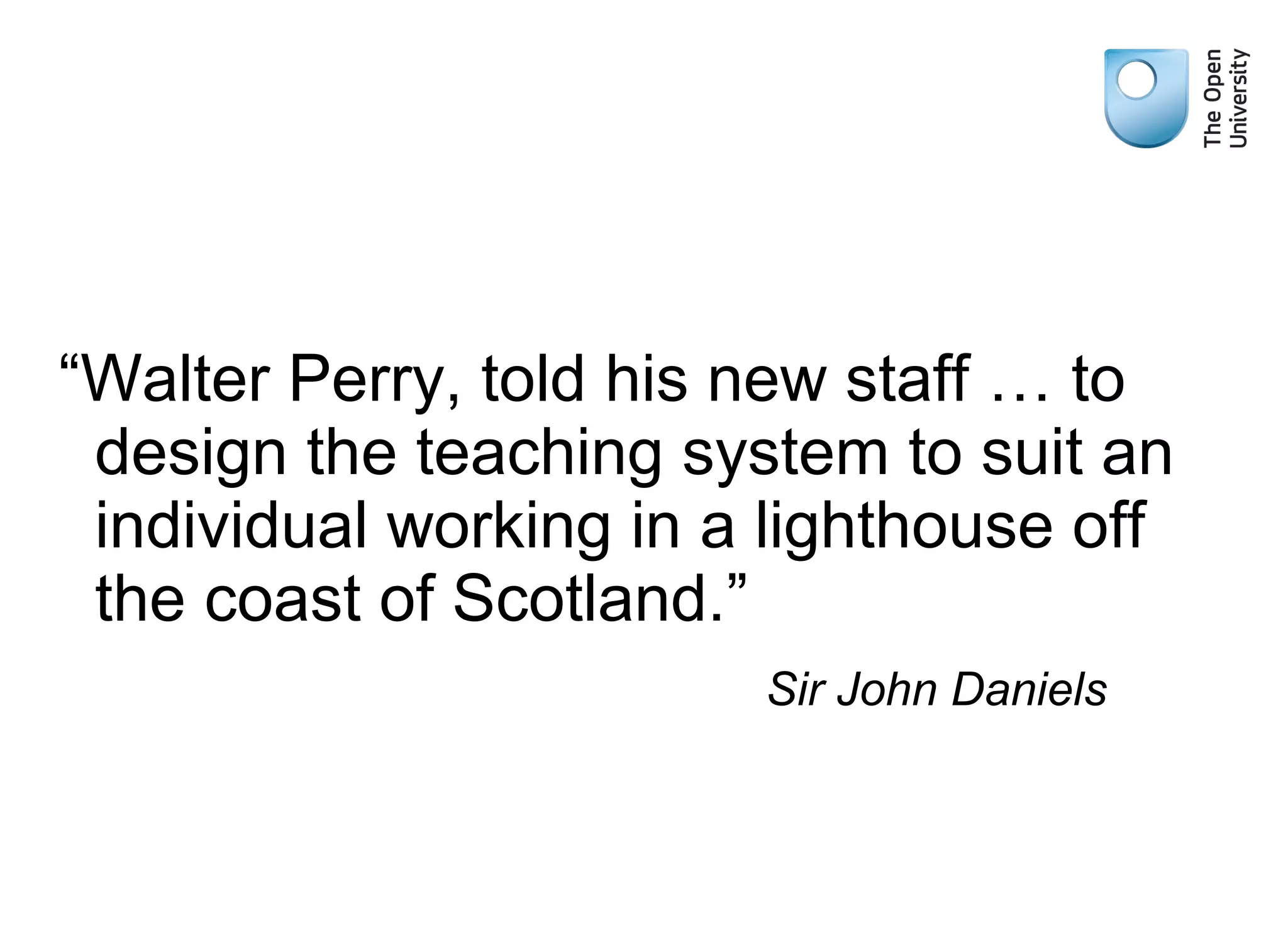 “Walter Perry, told his new staff … to
design the teaching system to suit an
individual working in a lighthouse off
the coast of Scotland.”
Sir John Daniels
 