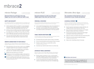 mbrace2
mbrace Package	                              6-month trial included   mbrace PLUS	                                  3- month trial included    Mercedes-Benz Apps	                          3-month trial included


Advanced features you’ll enjoy every day.                             Personal assistance to make your life easier.                            The convenience of the Internet in your car.
Support you can count on when you need it most.                       Helpful ways to look after your loved ones.                              Connections to your friends and favorites.


SAFETY AND SECURITY                                                   PERSONAL CONCIERGE                                                       IN-VEHICLE INTERNET
From Roadside Assistance to antitheft measures to emergency aid,      Enjoy virtually unlimited assistance from an actual person with the      Access in-car Internet-based connections to the interests you
mbrace looks after you, your passengers and your Mercedes -Benz.      knowledge and resources to help with almost any request.                 enjoy, the information you need, and the world you call your own.
                                                                                                                                               (Vehicle must be equipped with Premium 1 Package.)
 	Call for assistance after an accident or in any emergency           	 an expert Concierge help you stay more productive on
                                                                         Let
   situation. If an air bag is activated, your Mercedes-Benz             the road, or from the Mobile App on your smartphone                    	Search restaurant and business reviews with Yelp, and
   can place an SOS call automatically, even if you can’t              	Get expert recommendations and reservations for dining                   navigate directly to them with just a few clicks
 	Directly connect with Mercedes-Benz Roadside Assistance               out, tickets to events, and answers to most any question               	Stay connected to friends with Facebook, and navigate
   for a jump-start, to change a flat tire or other car trouble                                                                                   directly to places where they’ve checked in
 	Get notified if your car’s alarm is set off, and let your car’s                                                                              	Find and view local points of interest through Google™
   built-in GPS help authorities with stolen vehicle recovery                                                                                     Local Search, Street View and Panoramio
                                                                      FAMILY DRIVER MONITORING
 	 you ever find yourself unable to drive, let an mbrace
   If                                                                                                                                           	Keep up-to - date on the latest news from around the world
                                                                      Let mbrace add to your peace of mind when the secondary drivers
   specialist help arrange alternate transportation home                                                                                        	Follow your favorite stocks through Morningstar
                                                                      in your household use the family Mercedes- Benz.
                                                                                                                                                  (available starting late 2012)
                                                                       	   Set speed limits and receive reports if they’re exceeded
                                                                                                                                                	Enjoy an ever- expanding variety of new apps
                                                                       	 up virtual boundaries and be alerted if they’re crossed
                                                                         Set
REMOTE CONNECTIONS TO YOUR VEHICLE
                                                                       	Receive an alert if the car is started after curfew
Interact with your vehicle’s features, and send addresses to its
available navigation system, from your iPhone, Android or computer.      (available starting late 2012)
                                                                       	See where your vehicle’s been driven on an online map
 	Send destinations and even exact routes to your COMAND
   navigation system from your computer or smartphone
 	Locate your vehicle from the Mobile App on your phone
   when you can’t remember where you parked                           ADVANCED TRAVEL ASSISTANCE
 	Remote-lock and unlock your car’s doors                            Keep your eyes on the road with agent-assisted route guidance
                                                                      based on where you are, or plan a trip to somewhere far away.
   	
    Sound your car’s horn and flash its lights to help spot it in
    a crowded lot, or to call attention to a hazardous situation       	Receive spoken assistance in your car with weather
   	
    Receive a monthly email health report from your car, so              and traffic conditions, point of interest information, and
                                                                                                                                                   New feature with mbrace2
    you can check under the hood without opening the garage              turn-by-turn driving directions to your destination
    (available starting late 2012)                                     	 your Concierge book and change airline, hotel and
                                                                         Let
                                                                         rental car reservations from your car or the Mobile App
                                                                                                                                                 For more information and a complete list of
                                                                                                                                                 mbrace services, visit MBUSA.com/mbrace

                                                                                                                                              Please see endnotes at back of brochure.
 