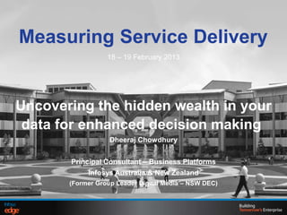 Measuring Service Delivery
18 – 19 February 2013
Uncovering the hidden wealth in your
data for enhanced decision making
Dheeraj Chowdhury
Principal Consultant – Business Platforms
Infosys Australia & New Zealand
(Former Group Leader Digital Media – NSW DEC)
 