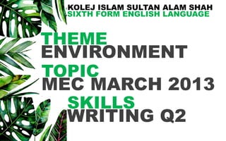 KOLEJ ISLAM SULTAN ALAM SHAH
SIXTH FORM ENGLISH LANGUAGE
SKILLS
WRITING Q2
ENVIRONMENT
THEME
MEC MARCH 2013
TOPIC
 