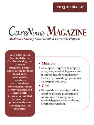 2013 Media Kit
• Mission:
• To support, improve & simplify
caregivers, sandwich generation
& seniors health & medication
literacy by providing tips, advise
and expert guidance.
• Goal:
• To provide an engaging online
social healthcare platform and
community for caregivers,
sandwich generation adults and
healthcare extender.
As a FREE social
health platform,
CareNovateMag.com
connects
caregivers, parents,
adults caring for their
loved ones,
senior/elder
caregivers
with caregiving
content, medication
literacy insights and
social health
information curated
by healthcare
professionals who
are caregivers and
advocates.
 
