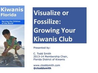 Visualize or
Fossilize:
Growing Your
Kiwanis Club
Presented by:
C. Todd Smith
2013-14 Membership Chair,
Florida District of Kiwanis
www.ctoddsmith.com
@ctoddsmith

 