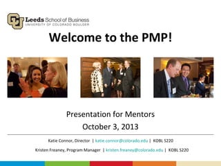 Welcome to the PMP!
Presentation for Mentors
October 3, 2013
Kristen Freaney, Program Manager | kristen.freaney@colorado.edu | KOBL S220
Katie Connor, Director | katie.connor@colorado.edu | KOBL S220
 