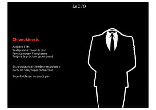 Le CFO




Chronokinesis
Accélère TTM
Se déplace à travers le plan
Pense à moyen / long terme
Prépare le prochain pas en avant


Extra-puissance: crée des ressources à
partir de rien / super-connecteur

Super-faiblesse: ne pivote pas
 