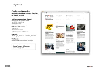 L’agence

Copilotage des projets
d’innovation des grands groupes
et des startups.

Spécialistes du business design :
- innovation de business model
- stratégie marketing
- intrapreneuriat

Et du transition design :
- mentoring
- executive coaching
- managenement des talents

En France :
- Paris, Lyon, Toulouse, Grenoble, Marseille

Et ailleurs :
- Londres, Berlin, Bruxelles, Singapour



   Toute l’activité de l’agence :
   www.merkapt.com
 