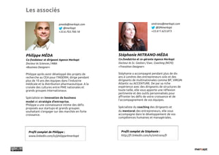 Les associés

                        pmeda@merkapt.com                                     smitrano@merkapt.com
                           @merkapt                                              @SMmerkapt
                        +33.6.703.700.18                                      +33.611.623.873




Philippe MÉDA                                      Stéphanie MITRANO-MÉDA
Co-fondateur et dirigeant Agence Merkapt           Co-fondatrice et co-gérante Agence Merkapt
Docteur ès Sciences / MBA                          Docteur ès Sc. Gestion / Exec. Coaching (NCFE)
«Business Designer»                                «Transition Designer»

Philippe après avoir développé des projets de      Stéphanie a accompagné pendant plus de dix
recherche au CEA pour l’INSERM, dirige pendant     ans à Londres des entrepreneurs solo et des
plus de 10 ans des équipes dans l’industrie        dirigeants de multinationales comme BP, VIRGIN
médicale et la distribution pharmaceutique. A la   Atlantic ou ACCENTURE. De par sa riche
croisée des cultures entre PME nationales et       expérience avec des dirigeants de structures de
grands groupes internationaux.                     toute taille, elle vous apporte une ré#exion
                                                   pertinente et des outils personnalisés pour
Spécialiste en innovation de business              a$ronter les dé"s de votre croissance et de
                                                   l’accompagnement de vos équipes.
model et stratégie d’entreprise,
Philippe a une connaissance intime des dé"s
proposés aux startups et grands groupes            Spécialiste du coaching des dirigeants et
souhaitant s’engager sur des marchés en forte      du mentorat des entrepreneurs, elle vous
croissance.                                        accompagne dans le développement de vos
                                                   compétences humaines et managériales.




  Pro!l complet de Philippe :                        Pro!l complet de Stéphanie :
  www.linkedin.com/in/philippe4merkapt               http://fr.linkedin.com/in/smitrano/fr
 
