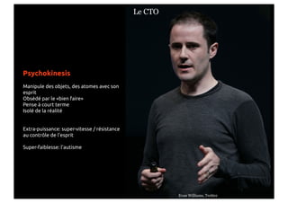 Le CTO




Psychokinesis
Manipule des objets, des atomes avec son
esprit
Obsédé par le «bien faire»
Pense à court terme
Isolé de la réalité


Extra-puissance: super-vitesse / résistance
au contrôle de l'esprit

Super-faiblesse: l'autisme




                                                       Evan Williams, Twitter
 