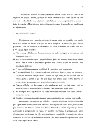 9

Evidentemente, antes de iniciar o processo de leitura, o leitor deve ter estabelecido
objetivos em relação à leitura, de modo que possa determinar quais textos devem ser lidos
com maior profundidade. Isto, entretanto, será trabalhado com maior profundidade quando se
tratar da pesquisa bibliográfica, na qual o planejamento prévio desempenha um papel central
no delineamento.

2.1.5 Como sublinhar um texto

Sublinhar um texto é uma das melhores formas de captar seu conteúdo, pois permite
identificar melhor as ideias principais de cada parágrafo, destacando-as para leituras
posteriores, além de aumentar a concentração do leitor. Sublinhar, de acordo com Ruiz
(1995), exige alguns cuidados:
a) Não se deve sublinhar em demasia, somente as ideias principais e os aspectos mais
importantes do texto;
b) Não se deve sublinhar após a primeira leitura, pois esta somente fornece um contato
inicial com o texto, e dificilmente permite uma seleção eficaz dos detalhes mais
importantes do texto;
c) A parte sublinhada deve dar a possibiliade de reconstituir todo o parágrafo;
d) O texto sublinhado deve permitir uma leitura rapidíssima do texto, como um telegrama vai daí que a sublinha não precisa ser contínua, ou seja, não é preciso sublinhar todo um
período para se captar o que ele quer dizer, mas apenas duas ou três palavras ou
expressões do texto, que possam ser concatenadas posteriormente;
e) Deve-se sublinhar com dois traços as palavras-chave da ideia central do texto, e com um
só traço detalhes e pormenores importantes do texto, associados àquela ideia;
f) As passagens mais significativas do texto devem ser destacadas com linha vertical à
margem do texto;
g) Dúvidas e pontos de discordância devem ser assinaladas com um ponto de interrogação.
Naturalmente, determinar o que sublinhar, e o quanto sublinhar é um aspecto essencial
para o processo eficiente de sublinha; somente a prática pode conduzir à perfeição neste item,
pois sublinhas em demasia tornam monótona e demorada a leitura, enquanto que poucas
dificultarão a compreensão do texto. O trabalho, entretanto, é compensador: textos
adequadamente sublinhados são lidos mais rapidamente quando há a necessidade de leituras
adicionais, de rememorização das ideias tratadas, e de compreensão mais profunda do que o
autor desejava passar com o texto.

 