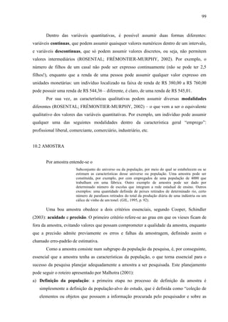 99

Dentro das variáveis quantitativas, é possível assumir duas formas diferentes:
variáveis contínuas, que podem assumir quaisquer valores numéricos dentro de um intervalo,
e variáveis descontínuas, que só podem assumir valores discretos, ou seja, não permitem
valores intermediários (ROSENTAL; FRÉMONTIER-MURPHY, 2002). Por exemplo, o
número de filhos de um casal não pode ser expresso continuamente (não se pode ter 2,5
filhos!), enquanto que a renda de uma pessoa pode assumir qualquer valor expresso em
unidades monetárias: um indivíduo localizado na faixa de renda de R$ 380,00 a R$ 760,00
pode possuir uma renda de R$ 544,36 – diferente, é claro, de uma renda de R$ 545,01.
Por sua vez, as características qualitativas podem assumir diversas modalidades
diferentes (ROSENTAL; FRÉMONTIER-MURPHY, 2002) – o que vem a ser o equivalente
qualitativo dos valores das variáveis quantitativas. Por exemplo, um indivíduo pode assumir
qualquer uma das seguintes modalidades dentro da característica geral “emprego”:
profissional liberal, comerciante, comerciário, industriário, etc.

10.2 AMOSTRA

Por amostra entende-se o
Subconjunto do universo ou da população, por meio do qual se estabelecem ou se
estimam as características desse universo ou população. Uma amostra pode ser
constituída, por exemplo, por cem empregados de uma população de 4000 que
trabalham em uma fábrica. Outro exemplo de amostra pode ser dado por
determinado número de escolas que integram a rede estadual de ensino. Outros
exemplos: uma quantidade definida de peixes retirados de determinado rio, certo
número de parafusos retirados do total da produção diária de uma indústria ou um
cálice de vinho de um tonel. (GIL, 1995, p. 92).

Uma boa amostra obedece a dois critérios essenciais, segundo Cooper, Schindler
(2003): acuidade e precisão. O primeiro critério refere-se ao grau em que os vieses ficam de
fora da amostra, evitando valores que possam comprometer a qualidade da amostra, enquanto
que a precisão admite previamente os erros e falhas da amostragem, definindo assim o
chamado erro-padrão de estimativa.
Como a amostra consiste num subgrupo da população da pesquisa, é, por conseguinte,
essencial que a amostra tenha as características da população, o que torna essencial para o
sucesso da pesquisa planejar adequadamente a amostra a ser pesquisada. Este planejamento
pode seguir o roteiro apresentado por Malhotra (2001):
a) Definição da população: a primeira etapa no processo de definição da amostra é
simplesmente a definição da população-alvo do estudo, que é definida como “coleção de
elementos ou objetos que possuem a informação procurada pelo pesquisador e sobre as

 
