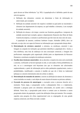 100

quais devem ser feitas inferências.” (p. 302). A população-alvo é definida a partir de uma
série de aspectos:
Definição dos elementos: consiste em determinar a fonte de informação (o
entrevistado, por exemplo);
Definição da unidade amostral: diz respeito à unidade na qual pode ser encontrado o
elemento (um departamento da empresa, no qual trabalha o elemento, é um exemplo
de unidade amostral);
Definição do alcance e do tempo: consiste nas fronteiras geográficas e temporais da
unidade amostral (por exemplo, apenas o departamento financeiro das filiais de Santa
Catarina da empresa, e somente os profissionais que têm mais de cinco anos de casa).
A população da amostra, conforme lembram Cooper, Schindler (2003), deve ser
relevante, ou seja, deve ser capaz de fornecer as infromações que o pesquisador deseja obter;
b) Determinação da estrutura amostral: a estrutura, ou arcabouço, amostral é uma
listagem ou conjunto de instruções que permitem identificar a população-alvo. Assim, a
lista telefônica, uma lista de endereços de uma associação comercial, a listagem dos
profissionais empregados pela organização (obtida junto ao departamento de Recursos
Humanos), constituem exemplos de arcabouços amostrais;
c) Escolha da(s) técnica(s) amostral(is): são as decisões a respeito de como será constituída
a amostra, verificando se haverá reposição ou não, se será usada a forma probabilística ou
não, ou se a amostragem será bayesiana (em que os elementos são selecionados
seqüencialmente, a partir de informação prévia sobre parâmetros populacionais, custos e
probabilidades, modificando a amostra à medida em que ela é feita) ou tradicional
(planeja-se a amostra inteiramente antes de coletar os dados);
d) Determinação do tamanho da amostra: consiste na definição do número de elementos a
serem incluídos no estudo, e será objeto de maior desenvolvimento no próximo subitem;
e) Execução do processo de amostragem: a execução coroa o processo descrito até o
momento. Nesta etapa, o pesquisador avalia o planejamento feito e o implementa,
efetuando a pesquisa junto aos elementos selecionados, de acordo com a estratégia
definida. Nesta fase, o pesquisador pode iniciar o contato com os elementos a serem
pesquisados dentro da população, a partir das definições feitas previamente. Por exemplo,
suponha uma pesquisa de clima organizacional com os empregados de uma grande
empresa comercial, com filiais em todo o estado:

 