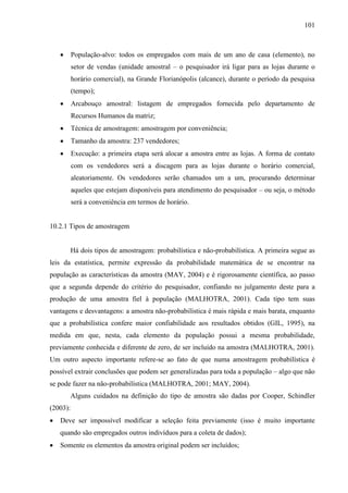 101

População-alvo: todos os empregados com mais de um ano de casa (elemento), no
setor de vendas (unidade amostral – o pesquisador irá ligar para as lojas durante o
horário comercial), na Grande Florianópolis (alcance), durante o período da pesquisa
(tempo);
Arcabouço amostral: listagem de empregados fornecida pelo departamento de
Recursos Humanos da matriz;
Técnica de amostragem: amostragem por conveniência;
Tamanho da amostra: 237 vendedores;
Execução: a primeira etapa será alocar a amostra entre as lojas. A forma de contato
com os vendedores será a discagem para as lojas durante o horário comercial,
aleatoriamente. Os vendedores serão chamados um a um, procurando determinar
aqueles que estejam disponíveis para atendimento do pesquisador – ou seja, o método
será a conveniência em termos de horário.

10.2.1 Tipos de amostragem

Há dois tipos de amostragem: probabilística e não-probabilística. A primeira segue as
leis da estatística, permite expressão da probabilidade matemática de se encontrar na
população as características da amostra (MAY, 2004) e é rigorosamente científica, ao passo
que a segunda depende do critério do pesquisador, confiando no julgamento deste para a
produção de uma amostra fiel à população (MALHOTRA, 2001). Cada tipo tem suas
vantagens e desvantagens: a amostra não-probabilística é mais rápida e mais barata, enquanto
que a probabilística confere maior confiabilidade aos resultados obtidos (GIL, 1995), na
medida em que, nesta, cada elemento da população possui a mesma probabilidade,
previamente conhecida e diferente de zero, de ser incluído na amostra (MALHOTRA, 2001).
Um outro aspecto importante refere-se ao fato de que numa amostragem probabilística é
possível extrair conclusões que podem ser generalizadas para toda a população – algo que não
se pode fazer na não-probabilística (MALHOTRA, 2001; MAY, 2004).
Alguns cuidados na definição do tipo de amostra são dadas por Cooper, Schindler
(2003):
Deve ser impossível modificar a seleção feita previamente (isso é muito importante
quando são empregados outros indivíduos para a coleta de dados);
Somente os elementos da amostra original podem ser incluídos;

 