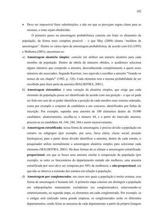 102

Deve ser impossível fazer substituições, a não ser que se prevejam regras claras para as
mesmas, e estas sejam obedecidas.
O primeiro passo na amostragem probabilística consiste em listar os elementos da
população, da forma mais completa possível – o que May (2004) chama “moldura de
amostragem”. Dentre os vários tipos de amostragem probabilística, de acordo com Gil (1995)
e Malhotra (2001), encontram-se:
a) Amostragem aleatória simples: consiste em atribuir um número aleatório para cada
membro da população. Dentro da tabela de números obtidos, o acadêmico seleciona
alguns números que comporão a amostra, desconhecendo completamente a quem esses
números são associados. Segundo Kazmier, isso equivale a escolher a amostra "'tirando os
nomes de um chapéu'" (1982, p. 126). Cada elemento tem a mesma probabilidade de ser
escolhido para fazer parte da amostra (MALHOTRA, 2001);
b) Amostragem sistemática: é uma variação da aleatória simples, que exige que cada
elemento da população possa ser identificado de acordo com sua posição - o que só pode
ser feito em caso de se poder identificar a posição de cada membro num sistema ordenado,
como por exemplo o conjunto de candidatos a um concurso, identificados por fichas de
inscrição. Por exemplo, suponha uma amostra de 100 elementos dentro de 10.000
candidatos: aleatoriamente, escolhe-se o número 44, e a partir do intervado amostra,
procura-se os candidatos 44, 144, 244, 344 e assim sucessivamente;
c) Amostragem estratificada: nessa forma de amostragem, é preciso dividir a população em
estratos ou subgrupos (por exemplo, por sexo, faixa etária, classe social, posição
hierárquica), para a partir dessa divisão identificar a amostra; dentro de cada estrato, o
pesquisador utiliza normalmente a amostragem aleatória simples para selecionar cada
elemento (MALHOTRA, 2001). Há duas formas de se efetuar a amostragem estratificada:
proporcional, em que se busca uma amostra similar à composição da população (por
exemplo, se entre os funcionários do departamento metade são mulheres, uma amostra
estratificada por sexo deve ser composta por 50% de mulheres), e não-proporcional, em
que não se observa a extensão dos estratos em relação à população;
d) Amostragem por conglomerados: em casos nos quais a população é muito extensa, essa
forma de amostragem é bastante útil. A primeira etapa consiste em distinguir a população
em subpopulações mutuamente excludentes (os conglomerados), selecionando-se
estatisticamente, na segunda etapa, os elementos em cada conglomerado. Por exemplo, se
o estágio será realizado numa grande empresa, os conglomerados serão os diferentes
departamentos, sendo feitas as amostras de cada departamento a partir da própria listagem

 