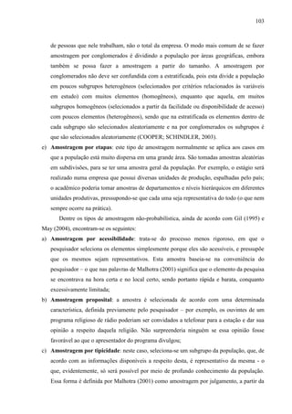 103

de pessoas que nele trabalham, não o total da empresa. O modo mais comum de se fazer
amostragem por conglomerados é dividindo a população por áreas geográficas, embora
também se possa fazer a amostragem a partir do tamanho. A amostragem por
conglomerados não deve ser confundida com a estratificada, pois esta divide a população
em poucos subgrupos heterogêneos (selecionados por critérios relacionados às variáveis
em estudo) com muitos elementos (homogêneos), enquanto que aquela, em muitos
subgrupos homogêneos (selecionados a partir da facilidade ou disponibilidade de acesso)
com poucos elementos (heterogêneos), sendo que na estratificada os elementos dentro de
cada subgrupo são selecionados aleatoriamente e na por conglomerados os subgrupos é
que são selecionados aleatoriamente (COOPER; SCHINDLER, 2003).
e) Amostragem por etapas: este tipo de amostragem normalmente se aplica aos casos em
que a população está muito dispersa em uma grande área. São tomadas amostras aleatórias
em subdivisões, para se ter uma amostra geral da população. Por exemplo, o estágio será
realizado numa empresa que possui diversas unidades de produção, espalhadas pelo país;
o acadêmico poderia tomar amostras de departamentos e níveis hierárquicos em diferentes
unidades produtivas, pressupondo-se que cada uma seja representativa do todo (o que nem
sempre ocorre na prática).
Dentre os tipos de amostragem não-probabilística, ainda de acordo com Gil (1995) e
May (2004), encontram-se os seguintes:
a) Amostragem por acessibilidade: trata-se do processo menos rigoroso, em que o
pesquisador seleciona os elementos simplesmente porque eles são acessíveis, e pressupõe
que os mesmos sejam representativos. Esta amostra baseia-se na conveniência do
pesquisador – o que nas palavras de Malhotra (2001) significa que o elemento da pesquisa
se encontrava na hora certa e no local certo, sendo portanto rápida e barata, conquanto
excessivamente limitada;
b) Amostragem proposital: a amostra é selecionada de acordo com uma determinada
característica, definida previamente pelo pesquisador – por exemplo, os ouvintes de um
programa religioso de rádio poderiam ser convidados a telefonar para a estação e dar sua
opinião a respeito daquela religião. Não surpreenderia ninguém se essa opinião fosse
favorável ao que o apresentador do programa divulgou;
c) Amostragem por tipicidade: neste caso, seleciona-se um subgrupo da população, que, de
acordo com as informações disponíveis a respeito desta, é representativo da mesma - o
que, evidentemente, só será possível por meio de profundo conhecimento da população.
Essa forma é definida por Malhotra (2001) como amostragem por julgamento, a partir da

 