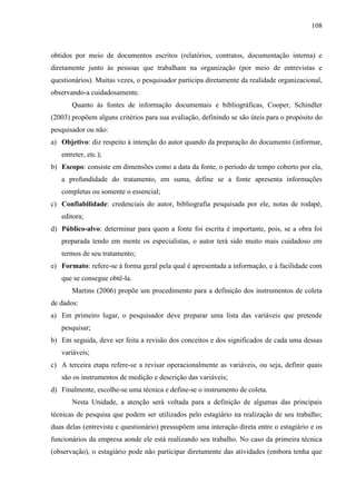 108

obtidos por meio de documentos escritos (relatórios, contratos, documentação interna) e
diretamente junto às pessoas que trabalham na organização (por meio de entrevistas e
questionários). Muitas vezes, o pesquisador participa diretamente da realidade organizacional,
observando-a cuidadosamente.
Quanto às fontes de informação documentais e bibliográficas, Cooper, Schindler
(2003) propõem alguns critérios para sua avaliação, definindo se são úteis para o propósito do
pesquisador ou não:
a) Objetivo: diz respeito à intenção do autor quando da preparação do documento (informar,
entreter, etc.);
b) Escopo: consiste em dimensões como a data da fonte, o período de tempo coberto por ela,
a profundidade do tratamento, em suma, define se a fonte apresenta informações
completas ou somente o essencial;
c) Confiabilidade: credenciais do autor, bibliografia pesquisada por ele, notas de rodapé,
editora;
d) Público-alvo: determinar para quem a fonte foi escrita é importante, pois, se a obra foi
preparada tendo em mente os especialistas, o autor terá sido muito mais cuidadoso em
termos de seu tratamento;
e) Formato: refere-se à forma geral pela qual é apresentada a informação, e à facilidade com
que se consegue obtê-la.
Martins (2006) propõe um procedimento para a definição dos instrumentos de coleta
de dados:
a) Em primeiro lugar, o pesquisador deve preparar uma lista das variáveis que pretende
pesquisar;
b) Em seguida, deve ser feita a revisão dos conceitos e dos significados de cada uma dessas
variáveis;
c) A terceira etapa refere-se a revisar operacionalmente as variáveis, ou seja, definir quais
são os instrumentos de medição e descrição das variáveis;
d) Finalmente, escolhe-se uma técnica e define-se o instrumento de coleta.
Nesta Unidade, a atenção será voltada para a definição de algumas das principais
técnicas de pesquisa que podem ser utilizados pelo estagiário na realização de seu trabalho;
duas delas (entrevista e questionário) pressupõem uma interação direta entre o estagiário e os
funcionários da empresa aonde ele está realizando seu trabalho. No caso da primeira técnica
(observação), o estagiário pode não participar diretamente das atividades (embora tenha que

 