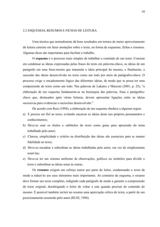 10

2.2 ESQUEMAS, RESUMOS E FICHAS DE LEITURA

Uma técnica que normalmente dá bons resultados em termos de maior aproveitamento
da leitura consiste em fazer anotações sobre o texto, na forma de esquemas, fichas e resumos.
Algumas dicas são importantes para facilitar o trabalho.
O esquema é o processo mais simples de trabalhar o conteúdo de um texto. Consiste
em condensar as ideias expressadas pelas frases do texto em palavras-chave, as ideias de um
parágrafo em uma frase-mestra que transmita a ideia principal do mesmo, e finalmente, a
sucessão das ideias desenvolvido no texto como um todo por meio de parágrafos-chave. O
processo exige o encadeamento lógico das diferentes ideias, de modo que se possa ter uma
compreensão do texto como um todo. Nas palavras de Lakatos e Marconi (2001, p. 25), “a
elaboração de um esquema fundamenta-se na hierarquia das palavras, frase e parágrafoschave que, destacados após várias leituras, devem apresentar ligações entre as ideias
sucessivas para evidenciar o raciocínio desenvolvido.”
De acordo com Ruiz (1994), a elaboração de um esquema obedece a algumas regras:
a) É preciso ser fiel ao texto, evitando encaixar as ideias deste nos próprios pensamentos e
conhecimentos;
b) Deve-se usar os títulos e subtítulos do texto como guias para apreensão do tema
trabalhado pelo autor;
c) Clareza, simplicidade e critério na distribuição das ideias são essenciais para se manter
fidelidade ao texto;
d) Deve-se encadear e subordinar as ideias trabalhadas pelo autor, em vez de simplesmente
reuni-las;
e) Deve-se ter um sistema uniforme de observações, gráficos ou símbolos para dividir o
texto e subordinar as ideias umas às outras.
Os resumos exigem um esforço maior por parte do leitor, condensando o texto de
modo a reduzi-lo aos seus elementos mais importantes. Ao contrário do esquema, o resumo
deve formar um texto completo, redigindo cada parágrafo de modo a garantir a compreensão
do texto original, desobrigando o leitor de voltar a este quando precisar do conteúdo do
mesmo. É possível também incluir no resumo uma apreciação crítica do texto, a partir de um
posicionamento assumido pelo autor (RUIZ, 1994).

 