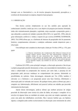 109

interagir com os funcionários) e, no da terceira (pesquisa documental), pressupõe-se a
existência de documentação na empresa, disponível para pesquisa.

11.1 OBSERVAÇÃO

Esta técnica consiste simplesmente no uso dos sentidos para aquisição de
conhecimento científico, desde que sirva a um objetivo de pesquisa previamente formulado,
tenha sido sistematicamente planejada e registrada, esteja associada a proposições gerais e
seja submetida a controles de validade e precisão (SELLTIZ et al. apud GIL, 1995), além de
gerar informações confiáveis e válidas a respeito do que ocorreu (COOPER; SCHINDLER,
2003). Yin (1984) afirma que, se o fenômeno de interesse do pesquisador não for puramente
histórico, comportamentos relevantes e condições ambientais estarão disponíveis para a
observação.
Uma definição mais completa de observação é dada por Triviños (1995, p. 153), para
quem
[...] 'observar', naturalmente, não é simplesmente olhar. Observar é destacar de um
conjunto (objetos, pessoas, animais etc.) algo especificamente, prestando, por
exemplo, atenção em suas características (cor, tamanho etc.). Observar um
'fenômeno social' significa, em primeiro lugar, que determinado evento social,
simples ou complexo, tenha sido abstratamente separado de seu contexto para que,
em sua dimensão singular, seja estudado em seus atos, atividades, significados,
relações, etc.

Conforme Gil (1995), como principal vantagem, a observação apresenta o fato de que
o próprio pesquisador percebe diretamente os fatos, sem necessidade de intermediários, o que
reduz a subjetividade na compreensão dos mesmos; por outro lado, a presença de um
pesquisador pode provocar mudanças no comportamento das pessoas, diminuindo as
possibilidades de realismo. Outra desvantagem, destacada por Yin (1984), também é
relevante: se o fenômeno a ser pesquisado possui uma base histórica, dificilmente a
observação pode ser realizada com sucesso. De qualquer forma, pode-se afirmar que, para o
estagiário em Administração, dificilmente será possível realizar um trabalho que prescinda
inteiramente da observação.
Apesar dessas desvantagens, pode-se afirmar que nenhum processo de estágio
prescinde da observação como técnica de coleta de dados, até porque o estagiário irá se
envolver de alguma forma na realidade em estudo, seja como um simples espectador, seja
como uma parte dos trabalhadores envolvidos. Mas é preciso lembrar que, em hipótese
alguma, o estagiário pode confiar exclusivamente na observação como instrumento de coleta

 