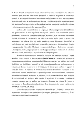 110

de dados, devendo complementá-la com outras técnicas como o questionário e a entrevista
(inclusive para poder ter uma melhor percepção de como os integrantes da organização
encaram os processos que estão sendo estudados no estágio). Observar, nota Soriano (2004), é
uma capacidade inata do ser humano, mas observar cientificamente exige um roteiro ou guia
previamente definido que permita ao observador concentrar sua atenção num fim determinado
– e isso exige o conhecimento das regras científicas.
A observação, enquanto técnica de pesquisa, é influenciada por uma série de fatores,
mas provavelmente o mais importante diz respeito à relação a ser estabelecida entre o
observador e o observado. De acordo com Cooper, Schindler (2003), devem ser considerados
aspectos referentes à categorização da observação como direta (com a presença do
pesquisador) ou indireta (feita por meios mecânicos, como filmagens e fotografias), o
conhecimento, por parte dos indivíduos pesquisados, da presença do pesquisador (muitas
vezes, para poder obter dados fidedignos, o pesquisador é obrigado a disfarçar sua presença) e
a participação, ou não, do pesquisador na realidade pesquisada (este último aspecto será mais
detalhado adiante, na subseção a respeito de observação participante).
Há muitas classificações da observação, baseadas em diferentes critérios. Cooper,
Schindler (2003) dividem as observações em comportamentais, voltadas para a análise de
comportamentos animais ou humanos (subdivididas, por sua vez, nas análises não-verbal,
lingüística, não-lingüística e espacial), e não-comportamentais, que analisam apenas as
estruturas, os dados e os processos ou atividades, subdividindo-se em análises de registro, de
condições físicas e de processos de atividades. Embora esses dois últimos possam ser de fato
considerados estudos observacionais, o primeiro pode ser melhor considerado como sendo
uma análise documental. As análises de condições físicas são exemplificadas pelas auditorias
de disponibilidade de produtos, pelos estudos de condições de segurança e análises de
estoques, enquanto que as análises de processos abrangem os estudos de tempos e
movimentos, os fluxos financeiros e bancários, o fluxo dos documentos em um escritório, etc.
(COOPER; SCHINDLER, 2003).
A classificação dos estudos observacionais fornecida por Gil (1995) é uma das mais
interessantes, abrangendo três tipos (observação simples, participante e sistemática). É esta
classificação que será detalhada a seguir.

 