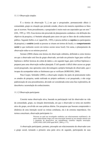 111

11.1.1 Observação simples
É a técnica de observação “[...] em que o pesquisador, permanecendo alheio à
comunidade, grupo ou situação que pretende estudar, observa de maneira espontânea os fatos
que aí ocorrem. Neste procedimento, o pesquisador é muito mais um espectador que um ator.”
(GIL, 1995, p. 105). Essa técnica não prescinde de planejamento cuidadoso e da definição dos
objetivos da pesquisa, e é bastante adequada para casos em que os fatos são de conhecimento
público. Segundo Selltiz et al. (apud GIL, 1995), é preciso definir os sujeitos (os participantes
da pesquisa), o cenário (aonde as pessoas se situam em termos de local), e o comportamento
social (o que realmente ocorre em termos sociais nesse local). Em suma, o planejamento da
observação reduz-se ao mínimo possível.
Soriano (2004) chama esta técnica de observação ordinária, definindo-a como técnica
em que o observador está fora do grupo observado, servindo em primeiro lugar para verificar
hipóteses e definir técnicas de coleta de dados e, em segundo lugar, para verificar hipóteses e
preparar para uma observação melhor planejada. É útil quando é difícil obter acesso ao grupo
social pesquisado, mas apresenta como desvantagem a própria limitação do observador, que é
incapaz de acompanhar todos os fenômenos que se verificam (SORIANO, 2004).
Para Cooper, Schindler (2003), a observação simples faz parte de praticamente todos
os estudos de pesquisa, sendo realizada no próprio ambiente a ser pesquisado, e não exige
padronização de seus procedimentos, devendo ser considerada como uma fase exploratória, de
descoberta e acumulação de conhecimentos.

11.1.2 Observação participante

Consiste numa observação ativa, baseada na participação real do observador na vida
da comunidade, grupo, ou situação determinada, em que o observador se torna um membro
ativo do grupo, envolvido em suas práticas diárias. Em pesquisas que buscam compreender a
dinâmica de uma interação social ou rotinas cotidianas, ela é de extrema importância. Em
termos conceituais, observação participante é o
Processo no qual um investigador estabelece um relacionamento multilateral e de
prazo relativamente longo com uma associação humana na sua situação natural com
o propósito de desenvolver um entendimento científico daquela associação.
(LOFLAND; LOFLAND apud MAY, 2004, p. 177).

A observação participante, portanto, pressupõe um relacionamento do observador com
o grupo social, tornando o primeiro uma parte ativa do segundo, participando de suas

 