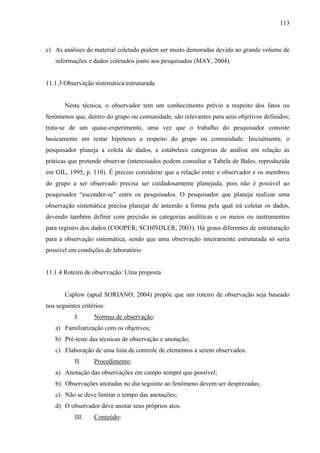 113

e) As análises do material coletado podem ser muito demoradas devido ao grande volume de
informações e dados coletados junto aos pesquisados (MAY, 2004).

11.1.3 Observação sistemática/estruturada

Nesta técnica, o observador tem um conhecimento prévio a respeito dos fatos ou
fenômenos que, dentro do grupo ou comunidade, são relevantes para seus objetivos definidos;
trata-se de um quase-experimento, uma vez que o trabalho do pesquisador consiste
basicamente em testar hipóteses a respeito do grupo ou comunidade. Inicialmente, o
pesquisador planeja a coleta de dados, e estabelece categorias de análise em relação às
práticas que pretende observar (interessados podem consultar a Tabela de Bales, reproduzida
em GIL, 1995, p. 110). É preciso considerar que a relação entre o observador e os membros
do grupo a ser observado precisa ser cuidadosamente planejada, pois não é possível ao
pesquisador “esconder-se” entre os pesquisados. O pesquisador que planeja realizar uma
observação sistemática precisa planejar de antemão a forma pela qual irá coletar os dados,
devendo também definir com precisão as categorias analíticas e os meios ou instrumentos
para registro dos dados (COOPER; SCHINDLER, 2003). Há graus diferentes de estruturação
para a observação sistemática, sendo que uma observação inteiramente estruturada só seria
possível em condições de laboratório

11.1.4 Roteiro de observação: Uma proposta

Caplow (apud SORIANO, 2004) propõe que um roteiro de observação seja baseado
nos seguintes critérios:
I.

Normas de observação:

a) Familiarização com os objetivos;
b) Pré-teste das técnicas de observação e anotação;
c) Elaboração de uma lista de controle de elementos a serem observados.
II.

Procedimento:

a) Anotação das observações em campo sempre que possível;
b) Observações anotadas no dia seguinte ao fenômeno devem ser desprezadas;
c) Não se deve limitar o tempo das anotações;
d) O observador deve anotar seus próprios atos.
III.

Conteúdo:

 