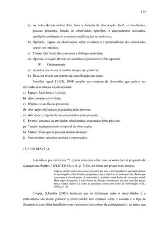 114

a) As notas devem incluir data, hora e duração da observação, local, circunstâncias,
pessoas presentes, função do observador, aparelhos e equipamentos utilizados,
condições ambientais e eventuais modificações no ambiente;
b) Opiniões, ilações ou observações sobre o caráter e a personalidade dos observados
devem ser omitidas;
c) Transcrição literal das conversas e diálogos mantidos;
d) Opiniões e ilações devem ser anotadas regularmente e em separado.
IV.

Ordenamento:

a) As notas devem ser revisadas sempre que possível;
b) Deve ser criado um sistema de classificação das notas.
Spradley (apud FLICK, 2004) propõe um conjunto de dimensões que podem ser
utilizadas nos estudos observacionais:
a) Espaço: local/locais físico(s);
b) Ator: pessoas envolvidas;
c) Objeto: coisas físicas presentes;
d) Ato: ações individuais executadas pelas pessoas;
e) Atividade: conjunto de atos executados pelas pessoas;
f) Evento: conjunto de atividades relacionadas, executadas pelas pessoas;
g) Tempo: seqüenciamento temporal da observação;
h) Metas: coisas que as pessoas tentam alcançar;
i) Sentimentos: emoções sentidas e expressadas.

11.2 ENTREVISTA
Entende-se por entrevista “[...] uma conversa entre duas pessoas com o propósito de
alcançar um objetivo.” (FLETCHER, s. d., p. 7).Ou, de forma um pouco mais precisa,
Pode-se definir entrevista como a técnica em que o investigador se apresenta frente
ao investigado e lhe formula perguntas, com o objetivo de obtenção dos dados que
interessam à investigação. A entrevista é, portanto, uma forma de interação social.
Mais especificamente, é uma forma de diálogo assimétrico, em que uma das partes
busca coletar dados e a outra se apresenta como uma fonte de informação. (GIL,
1995, p. 113).

Cooper, Schindler (2003) destacam que as diferenças entre o entrevistador e o
entrevistado são muito grandes: o entrevistador tem controle sobre o assunto e o tipo de
discussão e deve obter benefícios com o processo (em termos de conhecimento), ao passo que

 