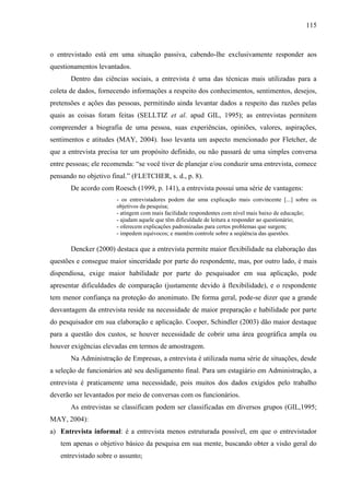 115

o entrevistado está em uma situação passiva, cabendo-lhe exclusivamente responder aos
questionamentos levantados.
Dentro das ciências sociais, a entrevista é uma das técnicas mais utilizadas para a
coleta de dados, fornecendo informações a respeito dos conhecimentos, sentimentos, desejos,
pretensões e ações das pessoas, permitindo ainda levantar dados a respeito das razões pelas
quais as coisas foram feitas (SELLTIZ et al. apud GIL, 1995); as entrevistas permitem
compreender a biografia de uma pessoa, suas experiências, opiniões, valores, aspirações,
sentimentos e atitudes (MAY, 2004). Isso levanta um aspecto mencionado por Fletcher, de
que a entrevista precisa ter um propósito definido, ou não passará de uma simples conversa
entre pessoas; ele recomenda: “se você tiver de planejar e/ou conduzir uma entrevista, comece
pensando no objetivo final.” (FLETCHER, s. d., p. 8).
De acordo com Roesch (1999, p. 141), a entrevista possui uma série de vantagens:
- os entrevistadores podem dar uma explicação mais convincente [...] sobre os
objetivos da pesquisa;
- atingem com mais facilidade respondentes com nível mais baixo de educação;
- ajudam aquele que têm dificuldade de leitura a responder ao questionário;
- oferecem explicações padronizadas para certos problemas que surgem;
- impedem equívocos; e mantêm controle sobre a seqüência das questões.

Dencker (2000) destaca que a entrevista permite maior flexibilidade na elaboração das
questões e consegue maior sinceridade por parte do respondente, mas, por outro lado, é mais
dispendiosa, exige maior habilidade por parte do pesquisador em sua aplicação, pode
apresentar dificuldades de comparação (justamente devido à flexibilidade), e o respondente
tem menor confiança na proteção do anonimato. De forma geral, pode-se dizer que a grande
desvantagem da entrevista reside na necessidade de maior preparação e habilidade por parte
do pesquisador em sua elaboração e aplicação. Cooper, Schindler (2003) dão maior destaque
para a questão dos custos, se houver necessidade de cobrir uma área geográfica ampla ou
houver exigências elevadas em termos de amostragem.
Na Administração de Empresas, a entrevista é utilizada numa série de situações, desde
a seleção de funcionários até seu desligamento final. Para um estagiário em Administração, a
entrevista é praticamente uma necessidade, pois muitos dos dados exigidos pelo trabalho
deverão ser levantados por meio de conversas com os funcionários.
As entrevistas se classificam podem ser classificadas em diversos grupos (GIL,1995;
MAY, 2004):
a) Entrevista informal: é a entrevista menos estruturada possível, em que o entrevistador
tem apenas o objetivo básico da pesquisa em sua mente, buscando obter a visão geral do
entrevistado sobre o assunto;

 