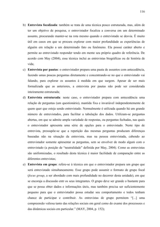 116

b) Entrevista focalizada: também se trata de uma técnica pouco estruturada, mas, além de
ter um objetivo de pesquisa, o entrevistador focaliza a conversa em um determinado
assunto, procurando manter-se na rota mesmo quando o entrevistado se desvia. É muito
útil em casos em que se procura explorar com maior profundidade as experiências de
alguém em relação a um determinado fato ou fenômeno. Ela possui caráter aberto e
permite ao entrevistado responder tendo em mente seu próprio quadro de referência. De
acordo com May (2004), essa técnica inclui as entrevistas biográficas ou de história de
vida;
c) Entrevista por pautas: o entrevistador prepara uma pauta de assuntos com antecedência,
fazendo umas poucas perguntas diretamente e concentrando-se no que o entrevistado vai
falando, para explorar os assuntos à medida em que surgem. Apesar de ser mais
formalizada que as anteriores, a entrevista por pautas não pode ser considerada
inteiramente estruturada;
d) Entrevista estruturada: neste caso, o entrevistador prepara com antecedência uma
relação de perguntas (um questionário), mantida fixa e invariável independentemente de
quem quer que esteja sendo entrevistado. Normalmente é utilizada quando há um grande
número de entrevistados, para facilitar a tabulação dos dados. Utilizam-se perguntas
abertas, em que se admite ampla variedade de respostas, ou perguntas fechadas, nas quais
o entrevistador apresenta uma série de opções para o entrevistado. Neste tipo de
entrevista, pressupõe-se que a repetição das mesmas perguntas produzam diferenças
baseadas não na situação da entrevista, mas na pessoa entrevistada, cabendo ao
entrevistador somente apresentar as perguntas, sem se envolver de modo algum com o
entrevistado (a posição de “neutralidade” definida por May, 2004). Como as entrevistas
são uniformizadas, o resultado desta técnica é maior facilidade de comparação entre as
diferentes entrevistas;
e) Entrevista em grupo: refere-se à técnica em que o entrevistador prepara um grupo que
será entrevistado simultaneamente. Esse grupo pode assumir o formato de grupo focal
(focus group, a ser abordado com mais profundidade no decorrer desta unidade), em que
se encoraja a discussão entr os seus integrantes. O grupo deve ser grande o bastante para
que se possa obter dados e informações úteis, mas também precisa ser suficientemente
pequeno para que o entrevistador possa estudar seu comportamento e todos tenham
chance de participar e contribuir. As entrevistas de grupo permitem “[...] uma
compreensão valiosa tanto das relações sociais em geral como do exame dos processoes e
das dinâmicas sociais em particular.” (MAY, 2004, p. 152);

 
