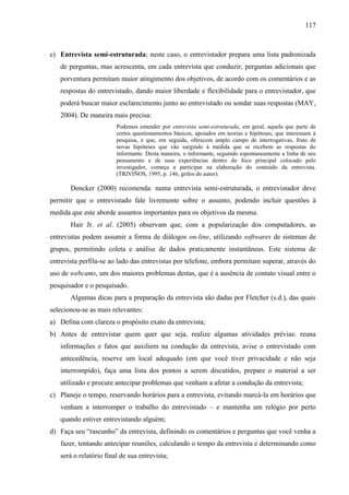 117

e) Entrevista semi-estruturada; neste caso, o entrevistador prepara uma lista padronizada
de perguntas, mas acrescenta, em cada entrevista que conduzir, perguntas adicionais que
porventura permitam maior atingimento dos objetivos, de acordo com os comentários e as
respostas do entrevistado, dando maior liberdade e flexibilidade para o entrevistador, que
poderá buscar maior esclarecimento junto ao entrevistado ou sondar suas respostas (MAY,
2004). De maneira mais precisa:
Podemos entender por entrevista semi-estruturada, em geral, aquela que parte de
certos questionamentos básicos, apoiados em teorias e hipóteses, que interessam à
pesquisa, e que, em seguida, oferecem amplo campo de interrogativas, fruto de
novas hipóteses que vão surgindo à medida que se recebem as respostas do
informante. Desta maneira, o informante, seguindo espontaneamente a linha de seu
pensamento e de suas experiências dentro do foco principal colocado pelo
investigador, começa a participar na elaboração do conteúdo da entrevista.
(TRIVIÑOS, 1995, p. 146, grifos do autor).

Dencker (2000) recomenda: numa entrevista semi-estruturada, o entrevistador deve
permitir que o entrevistado fale livremente sobre o assunto, podendo incluir questões à
medida que este aborde assuntos importantes para os objetivos da mesma.
Hair Jr. et al. (2005) observam que, com a popularização dos computadores, as
entrevistas podem assumir a forma de diálogos on-line, utilizando softwares de sistemas de
grupos, permitindo coleta e análise de dados praticamente instantâneas. Este sistema de
entrevista perfila-se ao lado das entrevistas por telefone, embora permitam superar, através do
uso de webcams, um dos maiores problemas destas, que é a ausência de contato visual entre o
pesquisador e o pesquisado.
Algumas dicas para a preparação da entrevista são dadas por Fletcher (s.d.), das quais
selecionou-se as mais relevantes:
a) Defina com clareza o propósito exato da entrevista;
b) Antes de entrevistar quem quer que seja, realize algumas atividades prévias: reuna
informações e fatos que auxiliem na condução da entrevista, avise o entrevistado com
antecedência, reserve um local adequado (em que você tiver privacidade e não seja
interrompido), faça uma lista dos pontos a serem discutidos, prepare o material a ser
utilizado e procure antecipar problemas que venham a afetar a condução da entrevista;
c) Planeje o tempo, reservando horários para a entrevista, evitando marcá-la em horários que
venham a interromper o trabalho do entrevistado – e mantenha um relógio por perto
quando estiver entrevistando alguém;
d) Faça seu “rascunho” da entrevista, definindo os comentários e perguntas que você venha a
fazer, tentando antecipar reuniões, calculando o tempo da entrevista e determinando como
será o relatório final de sua entrevista;

 