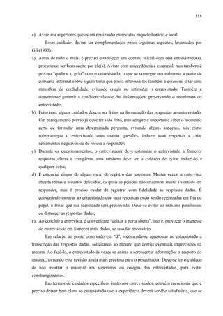 118

e) Avise aos superiores que estará realizando entrevistas naquele horário e local.
Esses cuidados devem ser complementados pelos seguintes aspectos, levantados por
Gil (1995):
a) Antes de tudo o mais, é preciso estabelecer um contato inicial com o(s) entrevistado(s),
procurando ser bem aceito por ele(s). Avisar com antecedência é essencial, mas também é
preciso “quebrar o gelo” com o entrevistado, o que se consegue normalmente a partir de
conversa informal sobre algum tema que possa interessá-lo; também é essencial criar uma
atmosfera de cordialidade, evitando coagir ou intimidar o entrevistado. Também é
conveniente garantir a confidencialidade das informações, preservando o anonimato do
entrevistado;
b) Feito isso, alguns cuidados devem ser feitos na formulação das perguntas ao entrevistado.
Um planejamento prévio já deve ter sido feito, mas sempre é importante saber o momento
certo de formular uma determinada pergunta, evitando alguns aspectos, tais como
sobrecarregar o entrevistado com muitas questões, induzir suas respostas e criar
sentimentos negativos ou de recusa a responder;
c) Durante os questionamentos, o entrevistador deve estimular o entrevistado a fornecer
respostas claras e completas, mas também deve ter o cuidado de evitar induzi-lo a
qualquer coisa;
d) É essencial dispor de algum meio de registro das respostas. Muitas vezes, a entrevista
aborda temas e assuntos delicados, os quais as pessoas não se sentem muito à vontade em
responder, mas é preciso cuidar de registrar com fidelidade as respostas dadas. É
conveniente mostrar ao entrevistado que suas respostas estão sendo registradas em fita ou
papel, e frisar que sua identidade será preservada. Deve-se evitar ao máximo parafrasear
ou distorcer as respostas dadas;
e) Ao concluir a entrevista, é conveniente “deixar a porta aberta”, isto é, provocar o interesse
do entrevistado em fornecer mais dados, se isso for necessário.
Em relação ao ponto observado em “d”, recomenda-se apresentar ao entrevistado a
transcrição das respostas dadas, solicitando ao mesmo que corrija eventuais imprecisões na
mesma. Ao fazê-lo, o entrevistado às vezes se anima a acrescentar informações a respeito do
assunto, tornando essa revisão ainda mais preciosa para o pesquisador. Deve-se ter o cuidado
de não mostrar o material aos superiores ou colegas dos entrevistados, para evitar
constrangimentos.
Em termos de cuidados específicos junto aos entrevistados, convém mencionar que é
preciso deixar bem claro ao entrevistado que a experiência deverá ser-lhe satisfatória, que se

 