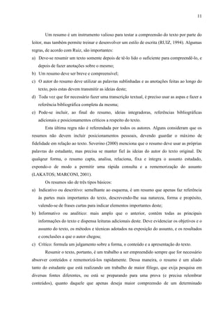 11

Um resumo é um instrumento valioso para testar a compreensão do texto por parte do
leitor, mas também permite treinar e desenvolver um estilo de escrita (RUIZ, 1994). Algumas
regras, de acordo com Ruiz, são importantes:
a) Deve-se resumir um texto somente depois de tê-lo lido o suficiente para compreendê-lo, e
depois de fazer anotações sobre o mesmo;
b) Um resumo deve ser breve e compreensível;
c) O autor do resumo deve utilizar as palavras sublinhadas e as anotações feitas ao longo do
texto, pois estas devem transmitir as ideias deste;
d) Toda vez que for necessário fazer uma transcrição textual, é preciso usar as aspas e fazer a
referência bibliográfica completa da mesma;
e) Pode-se incluir, ao final do resumo, ideias integradoras, referências bibliográficas
adicionais e posicionamentos críticos a respeito do texto.
Esta última regra não é referendada por todos os autores. Alguns consideram que os
resumos não devem incluir posicionamentos pessoais, devendo guardar o máximo de
fidelidade em relação ao texto. Severino (2000) menciona que o resumo deve usar as próprias
palavras do estudante, mas precisa se manter fiel às ideias do autor do texto original. De
qualqeur forma, o resumo capta, analisa, relaciona, fixa e integra o assunto estudado,
expondo-o de modo a permitir uma rápida consulta e a rememorização do assunto
(LAKATOS; MARCONI, 2001).
Os resumos são de três tipos básicos:
a) Indicativo ou descritivo: semelhante ao esquema, é um resumo que apenas faz referência
às partes mais importantes do texto, descrevendo-lhe sua natureza, forma e propósito,
valendo-se de frases curtas para indicar elementos importantes deste;
b) Informativo ou analítico: mais amplo que o anterior, contém todas as principais
informações do texto e dispensa leituras adicionais deste. Deve evidenciar os objetivos e o
assunto do texto, os métodos e técnicas adotados na exposição do assunto, e os resultados
e conclusões a que o autor chegou;
c) Crítico: formula um julgamento sobre a forma, o conteúdo e a apresentação do texto.
Resumir o texto, portanto, é um trabalho a ser empreendido sempre que for necessário
absorver conteúdos e rememorizá-los rapidamente. Dessa maneira, o resumo é um aliado
tanto do estudante que está realizando um trabalho de maior fôlego, que exija pesquisa em
diversas fontes diferentes, ou está se preparando para uma prova (e precisa relembrar
conteúdos), quanto daquele que apenas deseja maior compreensão de um determinado

 