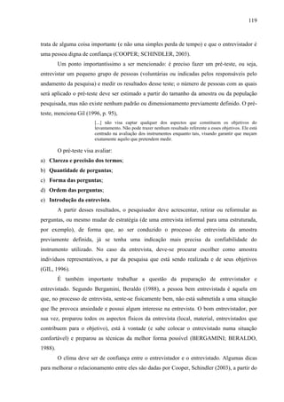 119

trata de alguma coisa importante (e não uma simples perda de tempo) e que o entrevistador é
uma pessoa digna de confiança (COOPER; SCHINDLER, 2003).
Um ponto importantíssimo a ser mencionado: é preciso fazer um pré-teste, ou seja,
entrevistar um pequeno grupo de pessoas (voluntárias ou indicadas pelos responsáveis pelo
andamento da pesquisa) e medir os resultados desse teste; o número de pessoas com as quais
será aplicado o pré-teste deve ser estimado a partir do tamanho da amostra ou da população
pesquisada, mas não existe nenhum padrão ou dimensionamento previamente definido. O préteste, menciona Gil (1996, p. 95),
[...] não visa captar qualquer dos aspectos que constituem os objetivos do
levantamento. Não pode trazer nenhum resultado referente a esses objetivos. Ele está
centrado na avaliação dos instrumentos enquanto tais, visando garantir que meçam
exatamente aquilo que pretendem medir.

O pré-teste visa avaliar:
a) Clareza e precisão dos termos;
b) Quantidade de perguntas;
c) Forma das perguntas;
d) Ordem das perguntas;
e) Introdução da entrevista.
A partir desses resultados, o pesquisador deve acrescentar, retirar ou reformular as
perguntas, ou mesmo mudar de estratégia (de uma entrevista informal para uma estruturada,
por exemplo), de forma que, ao ser conduzido o processo de entrevista da amostra
previamente definida, já se tenha uma indicação mais precisa da confiabilidade do
instrumento utilizado. No caso da entrevista, deve-se procurar escolher como amostra
indivíduos representativos, a par da pesquisa que está sendo realizada e de seus objetivos
(GIL, 1996).
É também importante trabalhar a questão da preparação de entrevistador e
entrevistado. Segundo Bergamini, Beraldo (1988), a pessoa bem entrevistada é aquela em
que, no processo de entrevista, sente-se fisicamente bem, não está submetida a uma situação
que lhe provoca ansiedade e possui algum interesse na entrevista. O bom entrevistador, por
sua vez, preparou todos os aspectos físicos da entrevista (local, material, entrevistados que
contribuem para o objetivo), está à vontade (e sabe colocar o entrevistado numa situação
confortável) e preparou as técnicas da melhor forma possível (BERGAMINI; BERALDO,
1988).
O clima deve ser de confiança entre o entrevistador e o entrevistado. Algumas dicas
para melhorar o relacionamento entre eles são dadas por Cooper, Schindler (2003), a partir do

 