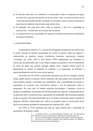 121

g) O local das sessõs deve ser confortável e é recomendável dispor os integrantes do grupo
em forma de U, para que eles possam ver uns aos outros. Deve-se colocar em local visível
o nome das pessoas para facilitar a interação. Se necessário, pode-se inclusive proceder às
entrevistas em ambiente virtual (como numa sala de chat);
h) O moderador não pode fazer juízos sobre as respostas e deve ter a capacidade de
memorizá-las – ou então usar um assistente que as registre;
i) As respostas devem ser consolidadas em categorias de análise que permitam consolidá-las
em grupos semelhantes.

11.3 QUESTIONÁRIO

O questionário consiste na "[...] técnica de investigação composta por um número mais
ou menos elevado de questões apresentadas por escrito às pessoas, tendo por objetivo o
conhecimento de opiniões, crenças, sentimentos, interesses, expectativas, situações
vivenciadas, etc." (GIL, 1995, p. 124). Roesch (1999) complementa essa afirmação, ao
colocar que um questionário não é uma simples listagem de questões, e sim um instrumento
de coleta de dados que procura mensurar alguma coisa, exigindo esforço prévio de
planejamento no sentido de definição do problema a ser pesquisado, da definição e
operacionalização das variáveis, entre outros aspectos.
De acordo com Gil (1995), o questionário apresenta uma série de vantagens: permite
atingir grande número de pessoas, mesmo dispersas; não exige gastos com treinamento de
entrevistadores; garante o anonimato dos respondentes; abre a possibilidade das pessoas o
responderem no momento mais conveniente; diminui o viés do pesquisador sobre os
pesquisados. Por outro lado, ele também apresenta desvantagens e limitações: exclui da
pesquisa os analfabetos; não permite tirar dúvidas quando das respostas; o pesquisador pouco
ou nada sabe sobre o contexto em que o questionário foi respondido; não há nenhuma garantia
de que as pessoas o devolvam preenchido; deve ser restrito, envolvendo número limitado de
perguntas; dificulta a objetividade, pois, embora as perguntas sejam as mesmas para todos,
não há como garantir igualdade de interpretação das respostas (GIL, 1995).
Gil (1996, p. 91-92) apresenta uma série de regras práticas para a elaboração de
questionários de pesquisa, a saber:
a)
as questões devem ser preferencialmente fechadas, mas com alternativas
suficientemente exaustivas para abrigar a ampla gama de respostas possíveis;
b)
devem ser incluídas apenas as perguntas relacionadas ao problema proposto;
c)
não devem ser incluídas perguntas cujas respostas possam ser obtidas de
forma mais precisa por outros procedimentos;

 