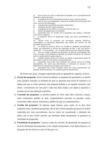 122

d)
deve-se levar em conta as implicações da pergunta com os procedimentos de
tabulação e análise dos dados;
e)
as perguntas devem ser formuladas de maneira clara, concreta e precisa;
f)
deve-se levar em consideração o sistema de referência do entrevistado, bem
como o seu nível de informação;
g)
a pergunta deve possibilitar uma única interpretação;
h)
a pergunta não deve sugerir respostas;
i)
as perguntas devem referir-se a uma única ideia de cada vez;
j)
número de perguntas deve ser limitado;
k)
questionário deve ser iniciado com as perguntas mais simples e finalizado
com as mais complexas;
l)
as perguntas devem ser dispersadas sempre que houver possibilidade de
‘contágio’;
m)
convém evitar as perguntas que provoquem respostas defensivas,
estereotipadas ou socialmente indesejáveis, que acabam por encobri sua real
percepção acerca do fato;
n)
na medida do possível, devem ser evitadas as perguntas personalizadas,
diretas, que geralmente se iniciam por expressões do tipo ‘o que você pensa a
respeito de...’, ‘na sua opinião...’ etc., as quais tendem a provocar respostas de fuga;
o)
deve ser evitada a inclusão, nas perguntas, de palavras estereotipadas, bem
como a menção a personalidades de destaque, que podem influenciar nas respostas,
tanto em sentido positivo quanto negativo;
p)
cuidados especiais devem ser tomados em relação à apresentação gráfica do
questionário, tendo em vista facilitar seu preenchimento;
q)
questionário deve conter uma introdução que informe acerca da entidade
patrocinadora, das razões que determinaram a realização da pesquisa e da
importância das respostas para atingir os seus objetivos;
r)
questionário deve conter instruções acerca do correto preenchimento das
questões, preferencialmente com caracteres gráficos diferenciados.

De forma mais geral, a listagem supracitada pode ser agrupada nos seguintes critérios:
a) Forma das perguntas: há três formas de elaborar as perguntas do questionário, as abertas
(sem qualquer restrição), as fechadas (na qual se apresenta uma escala de resposta) e as
duplas (em que se coloca primeiro uma pergunta fechada e, no segundo momento, uma
aberta - normalmente um "por quê"). Cada uma delas atende a um objetivo específico e
portanto possui uma aplicação específica;
b) Conteúdo das perguntas: as questões podem ser feitas sobre fatos concretos, crenças,
sobre sentimentos, padrões de ação, comportamentos presentes ou passados, razões
conscientes sobre crenças, sentimentos, padrões de ação ou comportamentos;
c) Escolha das perguntas: há algumas regras básicas, quais sejam, só se deve fazer
perguntas sobre o problema pesquisado, não se deve incluir pergunta que possa ser melhor
respondida por outro procedimento, deve-se tomar em consideração a tabulação dos
dados, não se deve incluir questões que permitam dupla interpretação ou penetrem na
intimidade do pesquisado;
d) Formulação da perguntas: é preciso cuidar da concisão, da apropriação da pergunta ao
nível de informação do pesquisado, evitar a dupla interpretação, evitar dupla resposta, e as
perguntas devem referir-se a uma só ideia por vez;

 