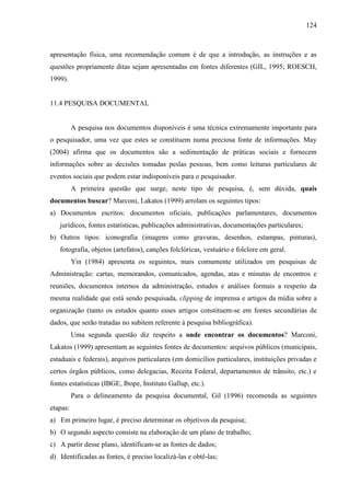 124

apresentação física, uma recomendação comum é de que a introdução, as instruções e as
questões propriamente ditas sejam apresentadas em fontes diferentes (GIL, 1995; ROESCH,
1999).

11.4 PESQUISA DOCUMENTAL

A pesquisa nos documentos disponíveis é uma técnica extremamente importante para
o pesquisador, uma vez que estes se constituem numa preciosa fonte de informações. May
(2004) afirma que os documentos são a sedimentação de práticas sociais e fornecem
informações sobre as decisões tomadas peslas pessoas, bem como leituras particulares de
eventos sociais que podem estar indisponíveis para o pesquisador.
A primeira questão que surge, neste tipo de pesquisa, é, sem dúvida, quais
documentos buscar? Marconi, Lakatos (1999) arrolam os seguintes tipos:
a) Documentos escritos: documentos oficiais, publicações parlamentares, documentos
jurídicos, fontes estatísticas, publicações administrativas, documentações particulares;
b) Outros tipos: iconografia (imagens como gravuras, desenhos, estampas, pinturas),
fotografia, objetos (artefatos), canções folclóricas, vestuário e folclore em geral.
Yin (1984) apresenta os seguintes, mais comumente utilizados em pesquisas de
Administração: cartas, memorandos, comunicados, agendas, atas e minutas de encontros e
reuniões, documentos internos da administração, estudos e análises formais a respeito da
mesma realidade que está sendo pesquisada, clipping de imprensa e artigos da mídia sobre a
organização (tanto os estudos quanto esses artigos constituem-se em fontes secundárias de
dados, que serão tratadas no subitem referente à pesquisa bibliográfica).
Uma segunda questão diz respeito a onde encontrar os documentos? Marconi,
Lakatos (1999) apresentam as seguintes fontes de documentos: arquivos públicos (municipais,
estaduais e federais), arquivos particulares (em domicílios particulares, instituições privadas e
certos órgãos públicos, como delegacias, Receita Federal, departamentos de trânsito, etc.) e
fontes estatísticas (IBGE, Ibope, Instituto Gallup, etc.).
Para o delineamento da pesquisa documental, Gil (1996) recomenda as seguintes
etapas:
a) Em primeiro lugar, é preciso determinar os objetivos da pesquisa;
b) O segundo aspecto consiste na elaboração de um plano de trabalho;
c) A partir desse plano, identificam-se as fontes de dados;
d) Identificadas as fontes, é preciso localizá-las e obtê-las;

 