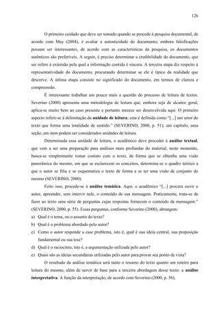 126

O primeiro cuidado que deve ser tomado quando se procede à pesquisa documental, de
acordo com May (2004), é avaliar a autenticidade do documento; embora falsificações
possam ser interessantes, de acordo com as características da pesquisa, os documentos
autênticos são preferíveis. A seguir, é preciso determinar a credibilidade do documento, que
ser refere à extensão pela qual a informação contida é sincera. A terceira etapa diz respeito à
representatividade do documento, procurando determinar se ele é típico da realidade que
descreve. A útlima etapa consiste no significado do documento, em termos de clareza e
compreensão.
É interessante trabalhar um pouco mais a questão do processo de leitura de textos.
Severino (2000) apresenta uma metodologia de leitura que, embora seja de alcance geral,
aplica-se muito bem ao caso presente e portanto merece ser desenvolvida aqui. O primeiro
aspecto refere-se à delimitação da unidade de leitura; esta é definida como “[...] um setor do
texto que forma uma totalidade de sentido.” (SEVERINO, 2000, p. 51); um capítulo, uma
seção, um item podem ser considerados unidades de leitura.
Determinada essa unidade de leitura, o acadêmico deve proceder à análise textual,
que vem a ser uma preparação para análises mais profundas do material; neste momento,
busca-se simplesmente tomar contato com o texto, de forma que se obtenha uma visão
panorâmica do mesmo, em que se esclarecem os conceitos, determina-se o quadro teórico a
que o autor se filia e se esquematiza o texto de forma a se ter uma visão de conjunto do
mesmo (SEVERINO, 2000).
Feito isso, procede-se à análise temática. Aqui, o acadêmico “[...] procura ouvir o
autor, apreender, sem intervir nele, o conteúdo de sua mensagem. Praticamente, trata-se de
fazer ao texto uma série de perguntas cujas respostas fornecem o conteúdo da mensagem.”
(SEVERINO, 2000, p. 55). Essas perguntas, conforme Severino (2000), abrangem:
a) Qual é o tema, ou o assunto do texto?
b) Qual é o problema abordado pelo autor?
c) Como o autor responde a esse problema, isto é, qual é sua ideia central, sua proposição
fundamental ou sua tese?
d) Qual é o raciocínio, isto é, a argumentação utilizada pelo autor?
e) Quais são as ideias secundárias utilizadas pelo autor para provar seu ponto de vista?
O resultado da análise temática será tanto o resumo do texto quanto um roteiro para
leitura do mesmo, além de servir de base para a terceira abordagem desse texto: a análise
interpretativa. A função da interpretação, de acordo com Severino (2000, p. 56),

 
