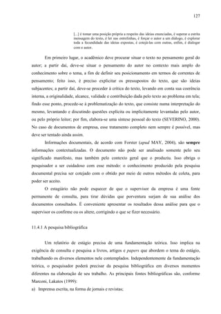 127

[...] é tomar uma posição própria a respeito das ideias enunciadas, é superar a estrita
mensagem do texto, é ler nas entrelinhas, é forçar o autor a um diálogo, é explorar
toda a fecundidade das ideias expostas, é cotejá-las com outras, enfim, é dialogar
com o autor.

Em primeiro lugar, o acadêmico deve procurar situar o texto no pensamento geral do
autor; a partir daí, deve-se situar o pensamento do autor no contexto mais amplo do
conhecimento sobre o tema, a fim de definir seu posicionamento em termos de correntes de
pensamento; feito isso, é preciso explicitar os pressupostos do texto, que são ideias
subjacentes; a partir daí, deve-se proceder à crítica do texto, levando em conta sua coerência
interna, a originalidade, alcance, validade e contribuição dada pelo texto ao problema em tela;
findo esse ponto, procede-se à problematização do texto, que consiste numa interpretação do
mesmo, levantando e discutindo questões explícita ou implicitamente levantadas pelo autor,
ou pelo próprio leitor; por fim, elabora-se uma síntese pessoal do texto (SEVERINO, 2000).
No caso de documentos de empresa, esse tratamento completo nem sempre é possível, mas
deve ser tentado ainda assim.
Informações documentais, de acordo com Forster (apud MAY, 2004), são sempre
informações contextualizadas. O documento não pode ser analisado somente pelo seu
significado manifesto, mas também pelo contexto geral que o produziu. Isso obriga o
pesquisador a ser cuidadoso com esse método: o conhecimento produzido pela pesquisa
documental precisa ser cotejado com o obtido por meio de outros métodos de coleta, para
poder ser aceito.
O estagiário não pode esquecer de que o supervisor da empresa é uma fonte
permanente de consulta, para tirar dúvidas que porventura surjam de sua análise dos
documentos consultados. É conveniente apresentar os resultados dessa análise para que o
supervisor os confirme ou os altere, corrigindo o que se fizer necessário.

11.4.1 A pesquisa bibliográfica

Um relatório de estágio precisa de uma fundamentação teórica. Isso implica na
exigência de consulta e pesquisa a livros, artigos e papers que abordem o tema do estágio,
trabalhando os diversos elementos nele contemplados. Independentemente da fundamentação
teórica, o pesquisador poderá precisar da pesquisa bibliográfica em diversos momentos
diferentes na elaboração de seu trabalho. As principais fontes bibliográficas são, conforme
Marconi, Lakatos (1999):
a) Imprensa escrita, na forma de jornais e revistas;

 