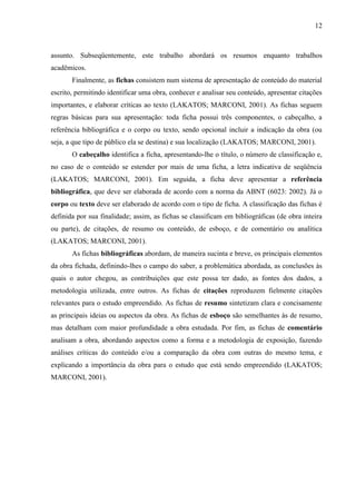 12

assunto. Subseqüentemente, este trabalho abordará os resumos enquanto trabalhos
acadêmicos.
Finalmente, as fichas consistem num sistema de apresentação de conteúdo do material
escrito, permitindo identificar uma obra, conhecer e analisar seu conteúdo, apresentar citações
importantes, e elaborar críticas ao texto (LAKATOS; MARCONI, 2001). As fichas seguem
regras básicas para sua apresentação: toda ficha possui três componentes, o cabeçalho, a
referência bibliográfica e o corpo ou texto, sendo opcional incluir a indicação da obra (ou
seja, a que tipo de público ela se destina) e sua localização (LAKATOS; MARCONI, 2001).
O cabeçalho identifica a ficha, apresentando-lhe o título, o número de classificação e,
no caso de o conteúdo se estender por mais de uma ficha, a letra indicativa de seqüência
(LAKATOS; MARCONI, 2001). Em seguida, a ficha deve apresentar a referência
bibliográfica, que deve ser elaborada de acordo com a norma da ABNT (6023: 2002). Já o
corpo ou texto deve ser elaborado de acordo com o tipo de ficha. A classificação das fichas é
definida por sua finalidade; assim, as fichas se classificam em bibliográficas (de obra inteira
ou parte), de citações, de resumo ou conteúdo, de esboço, e de comentário ou analítica
(LAKATOS; MARCONI, 2001).
As fichas bibliográficas abordam, de maneira sucinta e breve, os principais elementos
da obra fichada, definindo-lhes o campo do saber, a problemática abordada, as conclusões às
quais o autor chegou, as contribuições que este possa ter dado, as fontes dos dados, a
metodologia utilizada, entre outros. As fichas de citações reproduzem fielmente citações
relevantes para o estudo empreendido. As fichas de resumo sintetizam clara e concisamente
as principais ideias ou aspectos da obra. As fichas de esboço são semelhantes às de resumo,
mas detalham com maior profundidade a obra estudada. Por fim, as fichas de comentário
analisam a obra, abordando aspectos como a forma e a metodologia de exposição, fazendo
análises críticas do conteúdo e/ou a comparação da obra com outras do mesmo tema, e
explicando a importância da obra para o estudo que está sendo empreendido (LAKATOS;
MARCONI, 2001).

 