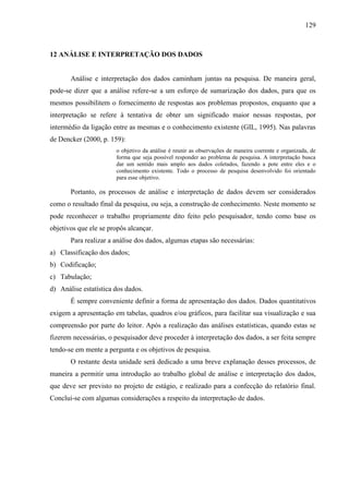 129

12 ANÁLISE E INTERPRETAÇÃO DOS DADOS

Análise e interpretação dos dados caminham juntas na pesquisa. De maneira geral,
pode-se dizer que a análise refere-se a um esforço de sumarização dos dados, para que os
mesmos possibilitem o fornecimento de respostas aos problemas propostos, enquanto que a
interpretação se refere à tentativa de obter um significado maior nessas respostas, por
intermédio da ligação entre as mesmas e o conhecimento existente (GIL, 1995). Nas palavras
de Dencker (2000, p. 159):
o objetivo da análise é reunir as observações de maneira coerente e organizada, de
forma que seja possível responder ao problema de pesquisa. A interpretação busca
dar um sentido mais amplo aos dados coletados, fazendo a pote entre eles e o
conhecimento existente. Todo o processo de pesquisa desenvolvido foi orientado
para esse objetivo.

Portanto, os processos de análise e interpretação de dados devem ser considerados
como o resultado final da pesquisa, ou seja, a construção de conhecimento. Neste momento se
pode reconhecer o trabalho propriamente dito feito pelo pesquisador, tendo como base os
objetivos que ele se propôs alcançar.
Para realizar a análise dos dados, algumas etapas são necessárias:
a) Classificação dos dados;
b) Codificação;
c) Tabulação;
d) Análise estatística dos dados.
É sempre conveniente definir a forma de apresentação dos dados. Dados quantitativos
exigem a apresentação em tabelas, quadros e/ou gráficos, para facilitar sua visualização e sua
compreensão por parte do leitor. Após a realização das análises estatísticas, quando estas se
fizerem necessárias, o pesquisador deve proceder à interpretação dos dados, a ser feita sempre
tendo-se em mente a pergunta e os objetivos de pesquisa.
O restante desta unidade será dedicado a uma breve explanação desses processos, de
maneira a permitir uma introdução ao trabalho global de análise e interpretação dos dados,
que deve ser previsto no projeto de estágio, e realizado para a confecção do relatório final.
Conclui-se com algumas considerações a respeito da interpretação de dados.

 