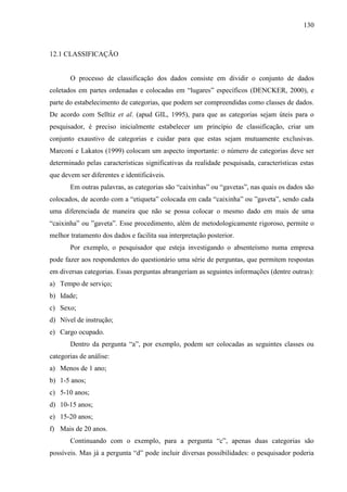 130

12.1 CLASSIFICAÇÃO

O processo de classificação dos dados consiste em dividir o conjunto de dados
coletados em partes ordenadas e colocadas em “lugares” específicos (DENCKER, 2000), e
parte do estabelecimento de categorias, que podem ser compreendidas como classes de dados.
De acordo com Selltiz et al. (apud GIL, 1995), para que as categorias sejam úteis para o
pesquisador, é preciso inicialmente estabelecer um princípio de classificação, criar um
conjunto exaustivo de categorias e cuidar para que estas sejam mutuamente exclusivas.
Marconi e Lakatos (1999) colocam um aspecto importante: o número de categorias deve ser
determinado pelas características significativas da realidade pesquisada, características estas
que devem ser diferentes e identificáveis.
Em outras palavras, as categorias são “caixinhas” ou “gavetas”, nas quais os dados são
colocados, de acordo com a “etiqueta” colocada em cada “caixinha” ou ”gaveta”, sendo cada
uma diferenciada de maneira que não se possa colocar o mesmo dado em mais de uma
“caixinha” ou ”gaveta”. Esse procedimento, além de metodologicamente rigoroso, permite o
melhor tratamento dos dados e facilita sua interpretação posterior.
Por exemplo, o pesquisador que esteja investigando o absenteísmo numa empresa
pode fazer aos respondentes do questionário uma série de perguntas, que permitem respostas
em diversas categorias. Essas perguntas abrangeriam as seguintes informações (dentre outras):
a) Tempo de serviço;
b) Idade;
c) Sexo;
d) Nível de instrução;
e) Cargo ocupado.
Dentro da pergunta “a”, por exemplo, podem ser colocadas as seguintes classes ou
categorias de análise:
a) Menos de 1 ano;
b) 1-5 anos;
c) 5-10 anos;
d) 10-15 anos;
e) 15-20 anos;
f) Mais de 20 anos.
Continuando com o exemplo, para a pergunta “c”, apenas duas categorias são
possíveis. Mas já a pergunta “d” pode incluir diversas possibilidades: o pesquisador poderia

 
