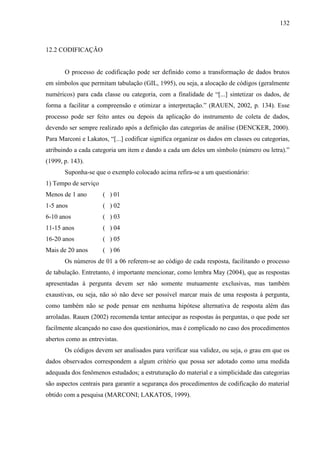 132

12.2 CODIFICAÇÃO

O processo de codificação pode ser definido como a transformação de dados brutos
em símbolos que permitam tabulação (GIL, 1995), ou seja, a alocação de códigos (geralmente
numéricos) para cada classe ou categoria, com a finalidade de “[...] sintetizar os dados, de
forma a facilitar a compreensão e otimizar a interpretação.” (RAUEN, 2002, p. 134). Esse
processo pode ser feito antes ou depois da aplicação do instrumento de coleta de dados,
devendo ser sempre realizado após a definição das categorias de análise (DENCKER, 2000).
Para Marconi e Lakatos, “[...] codificar significa organizar os dados em classes ou categorias,
atribuindo a cada categoria um item e dando a cada um deles um símbolo (número ou letra).”
(1999, p. 143).
Suponha-se que o exemplo colocado acima refira-se a um questionário:
1) Tempo de serviço
Menos de 1 ano

( ) 01

1-5 anos

( ) 02

6-10 anos

( ) 03

11-15 anos

( ) 04

16-20 anos

( ) 05

Mais de 20 anos

( ) 06

Os números de 01 a 06 referem-se ao código de cada resposta, facilitando o processo
de tabulação. Entretanto, é importante mencionar, como lembra May (2004), que as respostas
apresentadas à pergunta devem ser não somente mutuamente exclusivas, mas também
exaustivas, ou seja, não só não deve ser possível marcar mais de uma resposta à pergunta,
como também não se pode pensar em nenhuma hipótese alternativa de resposta além das
arroladas. Rauen (2002) recomenda tentar antecipar as respostas às perguntas, o que pode ser
facilmente alcançado no caso dos questionários, mas é complicado no caso dos procedimentos
abertos como as entrevistas.
Os códigos devem ser analisados para verificar sua validez, ou seja, o grau em que os
dados observados correspondem a algum critério que possa ser adotado como uma medida
adequada dos fenômenos estudados; a estruturação do material e a simplicidade das categorias
são aspectos centrais para garantir a segurança dos procedimentos de codificação do material
obtido com a pesquisa (MARCONI; LAKATOS, 1999).

 