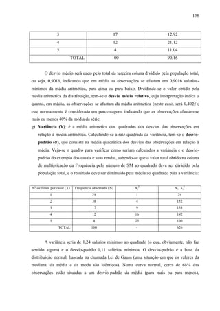 138

3

17

12,92

4

12

21,12

5

4

11,04

100

90,16

TOTAL

O desvio médio será dado pelo total da terceira coluna dividido pela população total,
ou seja, 0,9016, indicando que em média as observações se afastam em 0,9016 saláriosmínimos da média aritmética, para cima ou para baixo. Dividindo-se o valor obtido pela
média aritmética da distribuição, tem-se o desvio médio relativo, cuja interpretação indica o
quanto, em média, as observações se afastam da média aritmética (neste caso, será 0,4025);
este normalmente é considerado em porcentagem, indicando que as observações afastam-se
mais ou menos 40% da média da série;
g) Variância (V): é a média aritmética dos quadrados dos desvios das observações em
relação à média aritmética. Calculando-se a raiz quadrada da variância, tem-se o desviopadrão ( ), que consiste na média quadrática dos desvios das observações em relação à
média. Veja-se o quadro para verificar como seriam calculados a variância e o desviopadrão do exemplo dos casais e suas rendas, sabendo-se que o valor total obtido na coluna
de multiplicação da Frequência pelo número de SM ao quadrado deve ser dividido pela
população total, e o resultado deve ser diminuído pela média ao quadrado para a variância:
No de filhos por casal (X)

Frequência observada (N)

Xi2

Ni. Xi2

1

29

1

29

2

38

4

152

3

17

9

153

4

12

16

192

5

4

25

100

100

-

626

TOTAL

A variância seria de 1,24 salários mínimos ao quadrado (o que, obviamente, não faz
sentido algum) e o desvio-padrão 1,11 salários mínimos. O desvio-padrão é a base da
distribuição normal, baseada na chamada Lei de Gauss (uma situação em que os valores da
mediana, da média e da moda são idênticos). Numa curva normal, cerca de 68% das
observações estão situadas a um desvio-padrão da média (para mais ou para menos),

 