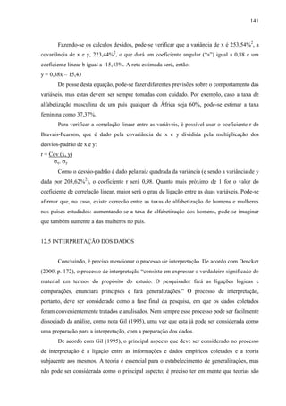 141

Fazendo-se os cálculos devidos, pode-se verificar que a variância de x é 253,54%2, a
covariância de x e y, 223,44%2, o que dará um coeficiente angular (“a”) igual a 0,88 e um
coeficiente linear b igual a -15,43%. A reta estimada será, então:
y = 0,88x – 15,43
De posse desta equação, pode-se fazer diferentes previsões sobre o comportamento das
variáveis, mas estas devem ser sempre tomadas com cuidado. Por exemplo, caso a taxa de
alfabetização masculina de um país qualquer da África seja 60%, pode-se estimar a taxa
feminina como 37,37%.
Para verificar a correlação linear entre as variáveis, é possível usar o coeficiente r de
Bravais-Pearson, que é dado pela covariância de x e y dividida pela multiplicação dos
desvios-padrão de x e y:
r = Cov (x, y)
x

y

Como o desvio-padrão é dado pela raiz quadrada da variância (e sendo a variância de y
dada por 203,62%2), o coeficiente r será 0,98. Quanto mais próximo de 1 for o valor do
coeficiente de correlação linear, maior será o grau de ligação entre as duas variáveis. Pode-se
afirmar que, no caso, existe correção entre as taxas de alfabetização de homens e mulheres
nos países estudados: aumentando-se a taxa de alfabetização dos homens, pode-se imaginar
que também aumente a das mulheres no país.

12.5 INTERPRETAÇÃO DOS DADOS

Concluindo, é preciso mencionar o processo de interpretação. De acordo com Dencker
(2000, p. 172), o processo de interpretação “consiste em expressar o verdadeiro significado do
material em termos do propósito do estudo. O pesquisador fará as ligações lógicas e
comparações, enunciará princípios e fará generalizações.” O processo de interpretação,
portanto, deve ser considerado como a fase final da pesquisa, em que os dados coletados
foram convenientemente tratados e analisados. Nem sempre esse processo pode ser facilmente
dissociado da análise, como nota Gil (1995), uma vez que esta já pode ser considerada como
uma preparação para a interpretação, com a preparação dos dados.
De acordo com Gil (1995), o principal aspecto que deve ser considerado no processo
de interpretação é a ligação entre as informações e dados empíricos coletados e a teoria
subjacente aos mesmos. A teoria é essencial para o estabelecimento de generalizações, mas
não pode ser considerada como o principal aspecto; é preciso ter em mente que teorias são

 
