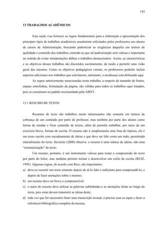 143

13 TRABALHOS ACADÊMICOS

Esta seção visa fornecer as regras fundamentais para a elaboração e apresentação dos
principais tipos de trabalhos acadêmicos usualmente solicitados pelos professores aos alunos
de cursos de Administração, buscando padronizar as exigências daqueles em termos de
qualidade e conteúdo dos trabalhos; entende-se que tal padronização será valiosa e importante
no sentido de evitar interpretações dúbias e trabalhos desnecessário. Assim, as características
e os objetivos desses trabalhos são discutidos sucintamente, de modo a permitir uma visão
geral dos mesmos. Como os objetivos pedagógicos variam, os professores poderão incluir
aspectos adicionais nos trabalhos que solicitarem, entretanto, o arcabouço está delineado aqui.
As regras anteriormente mencionadas neste trabalho, a respeito de tamanho de fontes,
espaço entrelinhas, formatação da página, são válidas para todos os trabalhos aqui tratados,
pois se constituem no padrão recomendado pela ABNT.

13.1 RESUMO DE TEXTO

Resumos de texto são trabalhos muito interessantes não somente em termos de
cobrança de um conteúdo por parte do professor, mas também por parte dos alunos como
forma de estudar e fixar conteúdo de textos, além de permitir trabalhar, por meio de um
exercício breve, formas de escrita. O resumo não é simplesmente uma lista de tópicos, ele é
um texto escrito com encadeamento de ideias e que deve ser lido como um todo, permitindo
entendimento do texto. Severino (2000) observa: o resumo é uma síntese de ideias, não uma
“miniaturização” do texto.
Um resumo, portanto, é um instrumento valioso para testar a compreensão do texto
por parte do leitor, mas também permite treinar e desenvolver um estilo de escrita (RUIZ,
1995). Algumas regras, de acordo com Ruiz, são importantes:
a) deve-se resumir um texto somente depois de tê-lo lido o suficiente para compreendê-lo, e
depois de fazer anotações sobre o mesmo;
b) um resumo deve ser breve e compreensível;
c) o autor do resumo deve utilizar as palavras sublinhadas e as anotações feitas ao longo do
texto, pois estas devem transmitir as ideias deste;
d) toda vez que for necessário fazer uma transcrição textual, é preciso usar as aspas e fazer a
referência bibliográfica completa da mesma;

 