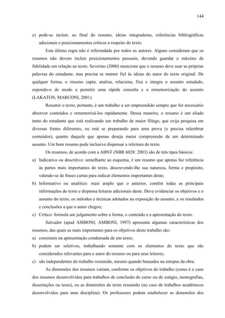 144

e) pode-se incluir, ao final do resumo, ideias integradoras, referências bibliográficas
adicionais e posicionamentos críticos a respeito do texto.
Esta última regra não é referendada por todos os autores. Alguns consideram que os
resumos não devem incluir posicionamentos pessoais, devendo guardar o máximo de
fidelidade em relação ao texto. Severino (2000) menciona que o resumo deve usar as próprias
palavras do estudante, mas precisa se manter fiel às ideias do autor do texto original. De
qualquer forma, o resumo capta, analisa, relaciona, fixa e integra o assunto estudado,
expondo-o de modo a permitir uma rápida consulta e a rememorização do assunto
(LAKATOS; MARCONI, 2001).
Resumir o texto, portanto, é um trabalho a ser empreendido sempre que for necessário
absorver conteúdos e rememorizá-los rapidamente. Dessa maneira, o resumo é um aliado
tanto do estudante que está realizando um trabalho de maior fôlego, que exija pesquisa em
diversas fontes diferentes, ou está se preparando para uma prova (e precisa relembrar
conteúdos), quanto daquele que apenas deseja maior compreensão de um determinado
assunto. Um bom resumo pode inclusive dispensar a releitura do texto
Os resumos, de acordo com a ABNT (NBR 6028: 2003) são de três tipos básicos:
a) Indicativo ou descritivo: semelhante ao esquema, é um resumo que apenas faz referência
às partes mais importantes do texto, descrevendo-lhe sua natureza, forma e propósito,
valendo-se de frases curtas para indicar elementos importantes deste;
b) Informativo ou analítico: mais amplo que o anterior, contém todas as principais
informações do texto e dispensa leituras adicionais deste. Deve evidenciar os objetivos e o
assunto do texto, os métodos e técnicas adotados na exposição do assunto, e os resultados
e conclusões a que o autor chegou;
c) Crítico: formula um julgamento sobre a forma, o conteúdo e a apresentação do texto.
Salvador (apud AMBONI; AMBONI, 1997) apresenta algumas características dos
resumos, das quais as mais importantes para os objetivos deste trabalho são:
a) consistem na apresentação condensada de um texto;
b) podem ser seletivos, trabalhando somente com os elementos do texto que são
considerados relevantes para o autor do resumo ou para seus leitores;
c) são independentes do trabalho resumido, mesmo quando baseados na sinopse da obra.
As dimensões dos resumos variam, conforme os objetivos do trabalho (como é o caso
dos resumos desenvolvidos para trabalhos de conclusão de curso ou de estágio, monografias,
dissertações ou teses), ou as dimensões do texto resumido (no caso de trabalhos acadêmicos
desenvolvidos para uma disciplina). Os professores podem estabelecer as dimensões dos

 