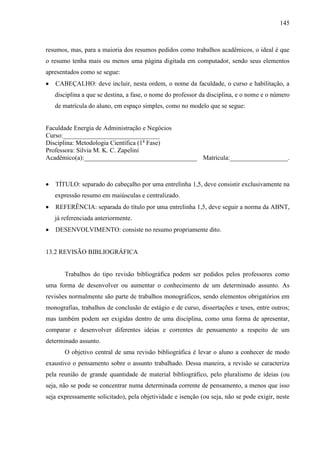 145

resumos, mas, para a maioria dos resumos pedidos como trabalhos acadêmicos, o ideal é que
o resumo tenha mais ou menos uma página digitada em computador, sendo seus elementos
apresentados como se segue:
CABEÇALHO: deve incluir, nesta ordem, o nome da faculdade, o curso e habilitação, a
disciplina a que se destina, a fase, o nome do professor da disciplina, e o nome e o número
de matrícula do aluno, em espaço simples, como no modelo que se segue:

Faculdade Energia de Administração e Negócios
Curso:______________________________
Disciplina: Metodologia Científica (1a Fase)
Professora: Silvia M. K. C. Zapelini
Acadêmico(a):___________________________________ Matricula:__________________.

TÍTULO: separado do cabeçalho por uma entrelinha 1,5, deve consistir exclusivamente na
expressão resumo em maiúsculas e centralizado.
REFERÊNCIA: separada do título por uma entrelinha 1,5, deve seguir a norma da ABNT,
já referenciada anteriormente.
DESENVOLVIMENTO: consiste no resumo propriamente dito.

13.2 REVISÃO BIBLIOGRÁFICA

Trabalhos do tipo revisão bibliográfica podem ser pedidos pelos professores como
uma forma de desenvolver ou aumentar o conhecimento de um determinado assunto. As
revisões normalmente são parte de trabalhos monográficos, sendo elementos obrigatórios em
monografias, trabalhos de conclusão de estágio e de curso, dissertações e teses, entre outros;
mas também podem ser exigidas dentro de uma disciplina, como uma forma de apresentar,
comparar e desenvolver diferentes ideias e correntes de pensamento a respeito de um
determinado assunto.
O objetivo central de uma revisão bibliográfica é levar o aluno a conhecer de modo
exaustivo o pensamento sobre o assunto trabalhado. Dessa maneira, a revisão se caracteriza
pela reunião de grande quantidade de material bibliográfico, pelo pluralismo de ideias (ou
seja, não se pode se concentrar numa determinada corrente de pensamento, a menos que isso
seja expressamente solicitado), pela objetividade e isenção (ou seja, não se pode exigir, neste

 