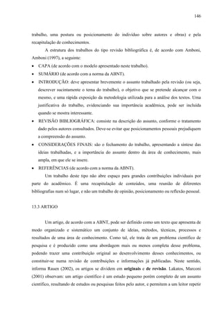 146

trabalho, uma postura ou posicionamento do indivíduo sobre autores e obras) e pela
recapitulação de conhecimentos.
A estrutura dos trabalhos do tipo revisão bibliográfica é, de acordo com Amboni,
Amboni (1997), a seguinte:
CAPA (de acordo com o modelo apresentado neste trabalho).
SUMÁRIO (de acordo com a norma da ABNT).
INTRODUÇÃO: deve apresentar brevemente o assunto trabalhado pela revisão (ou seja,
descrever sucintamente o tema do trabalho), o objetivo que se pretende alcançar com o
mesmo, e uma rápida exposição da metodologia utilizada para a análise dos textos. Uma
justificativa do trabalho, evidenciando sua importância acadêmica, pode ser incluída
quando se mostra interessante.
REVISÃO BIBLIOGRÁFICA: consiste na descrição do assunto, conforme o tratamento
dado pelos autores consultados. Deve-se evitar que posicionamentos pessoais prejudiquem
a compreensão do assunto.
CONSIDERAÇÕES FINAIS: são o fechamento do trabalho, apresentando a síntese das
ideias trabalhadas, e a importância do assunto dentro da área de conhecimento, mais
ampla, em que ele se insere.
REFERÊNCIAS (de acordo com a norma da ABNT).
Um trabalho deste tipo não abre espaço para grandes contribuições individuais por
parte do acadêmico. É uma recapitulação de conteúdos, uma reunião de diferentes
bibliografias num só lugar, e não um trabalho de opinião, posicionamento ou reflexão pessoal.

13.3 ARTIGO

Um artigo, de acordo com a ABNT, pode ser definido como um texto que apresenta de
modo organizado e sistemático um conjunto de ideias, métodos, técnicas, processos e
resultados de uma área de conhecimento. Como tal, ele trata de um problema científico de
pesquisa e é produzido como uma abordagem mais ou menos completa desse problema,
podendo trazer uma contribuição original ao desenvolvimento desses conhecimentos, ou
constituir-se numa revisão de contribuições e informações já publicadas. Neste sentido,
informa Rauen (2002), os artigos se dividem em originais e de revisão. Lakatos, Marconi
(2001) observam: um artigo científico é um estudo pequeno porém completo de um assunto
científico, resultando de estudos ou pesquisas feitos pelo autor, e permitem a um leitor repetir

 