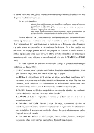 147

os estudos feitos pelo autor, já que devem conter uma descrição da metodologia adotada para
chegar aos resultados apresentados.
Há três tipos de artigos:
a) os artigos analíticos descrevem, classificam e definem o assunto e levam em
conta a forma e o objetivo em vista;
b) os artigos classificatórios fazem uma ordenação de aspectos de determinado
assunto e a explicação de suas partes;
c) os artigos argumentativos enfocam um argumento e depois apresentam fatos que
provam ou refutam o mesmo. (MEDEIROS apud RAUEN, 2002, p. 242).

Lakatos, Marconi (2001) acrescentam que o artigo argumentativo devem ser de cunho
teórico, e permitem ao leitor tomar uma posição a respeito do tema. O conteúdo do artigo,
observam as autoras, deve estar direcionado ao público a que se destina, ou seja, a linguagem
e o estilo devem ser adequados às características dos leitores. Um artigo trabalha uma
descoberta, um enfoque pessoal, oferece solução para um problema existente, informa o
público especializado sobre ideias novas, ou aborda aspectos secundários de uma pesquisa
(aspectos que não foram utilizados na mesma) realizada pelo autor (LAKATOS; MARCONI,
2001).
Há várias sugestões em termos de estrutura para o artigo. A que se recomenda seguir
foi definida por Rauen (2002):
TÍTULO: consiste numa expressão identificadora do trabalho, devendo direcionar o leitor
para o tema do artigo. Deve estar centralizado no topo da página.
AUTORIA: é a identificação do(s) autor(es) do artigo, acrescida da qualificação do(s)
mesmo(s), ou seja, de suas credenciais acadêmicas. No caso de um artigo feito para uma
disciplina, essas credenciais são desnecessárias ou simplesmente referenciadas como
“Acadêmico da Xa fase do Curso de Administração com Habilitação em XXX”.
RESUMO: sintetiza os objetivos pretendidos, a metodologia adotada e as conclusões
obtidas. O resumo é elaborado conforme a norma da ABNT.
PALAVRAS-CHAVE: são expressões ou termos que indicam com maior precisão o
conteúdo do artigo.
ELEMENTOS TEXTUAIS: formam o corpo do artigo, normalmente dividido em
introdução, desenvolvimento e conclusão. Neste sentido, as regras definidas anteriormente
para os trabalhos de conclusão de estágio são válidas e devem ser adotadas para o melhor
desenvolvimento do trabalho.
ELEMENTOS DE APOIO: são notas, citações, tabelas, quadros, fórmulas, ilustrações,
incluídas no artigo como suporte à argumentação desenvolvida pelo autor.

 