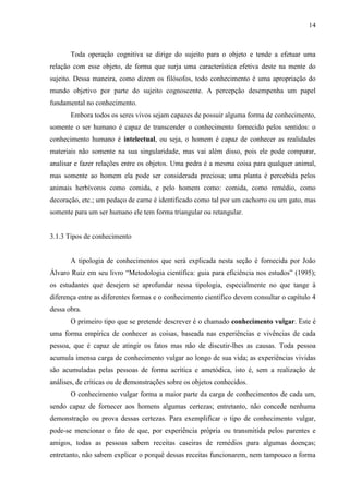14

Toda operação cognitiva se dirige do sujeito para o objeto e tende a efetuar uma
relação com esse objeto, de forma que surja uma característica efetiva deste na mente do
sujeito. Dessa maneira, como dizem os filósofos, todo conhecimento é uma apropriação do
mundo objetivo por parte do sujeito cognoscente. A percepção desempenha um papel
fundamental no conhecimento.
Embora todos os seres vivos sejam capazes de possuir alguma forma de conhecimento,
somente o ser humano é capaz de transcender o conhecimento fornecido pelos sentidos: o
conhecimento humano é intelectual, ou seja, o homem é capaz de conhecer as realidades
materiais não somente na sua singularidade, mas vai além disso, pois ele pode comparar,
analisar e fazer relações entre os objetos. Uma pedra é a mesma coisa para qualquer animal,
mas somente ao homem ela pode ser considerada preciosa; uma planta é percebida pelos
animais herbívoros como comida, e pelo homem como: comida, como remédio, como
decoração, etc.; um pedaço de carne é identificado como tal por um cachorro ou um gato, mas
somente para um ser humano ele tem forma triangular ou retangular.

3.1.3 Tipos de conhecimento

A tipologia de conhecimentos que será explicada nesta seção é fornecida por João
Álvaro Ruiz em seu livro “Metodologia científica: guia para eficiência nos estudos” (1995);
os estudantes que desejem se aprofundar nessa tipologia, especialmente no que tange à
diferença entre as diferentes formas e o conhecimento científico devem consultar o capítulo 4
dessa obra.
O primeiro tipo que se pretende descrever é o chamado conhecimento vulgar. Este é
uma forma empírica de conhecer as coisas, baseada nas experiências e vivências de cada
pessoa, que é capaz de atingir os fatos mas não de discutir-lhes as causas. Toda pessoa
acumula imensa carga de conhecimento vulgar ao longo de sua vida; as experiências vividas
são acumuladas pelas pessoas de forma acrítica e ametódica, isto é, sem a realização de
análises, de críticas ou de demonstrações sobre os objetos conhecidos.
O conhecimento vulgar forma a maior parte da carga de conhecimentos de cada um,
sendo capaz de fornecer aos homens algumas certezas; entretanto, não concede nenhuma
demonstração ou prova dessas certezas. Para exemplificar o tipo de conhecimento vulgar,
pode-se mencionar o fato de que, por experiência própria ou transmitida pelos parentes e
amigos, todas as pessoas sabem receitas caseiras de remédios para algumas doenças;
entretanto, não sabem explicar o porquê dessas receitas funcionarem, nem tampouco a forma

 